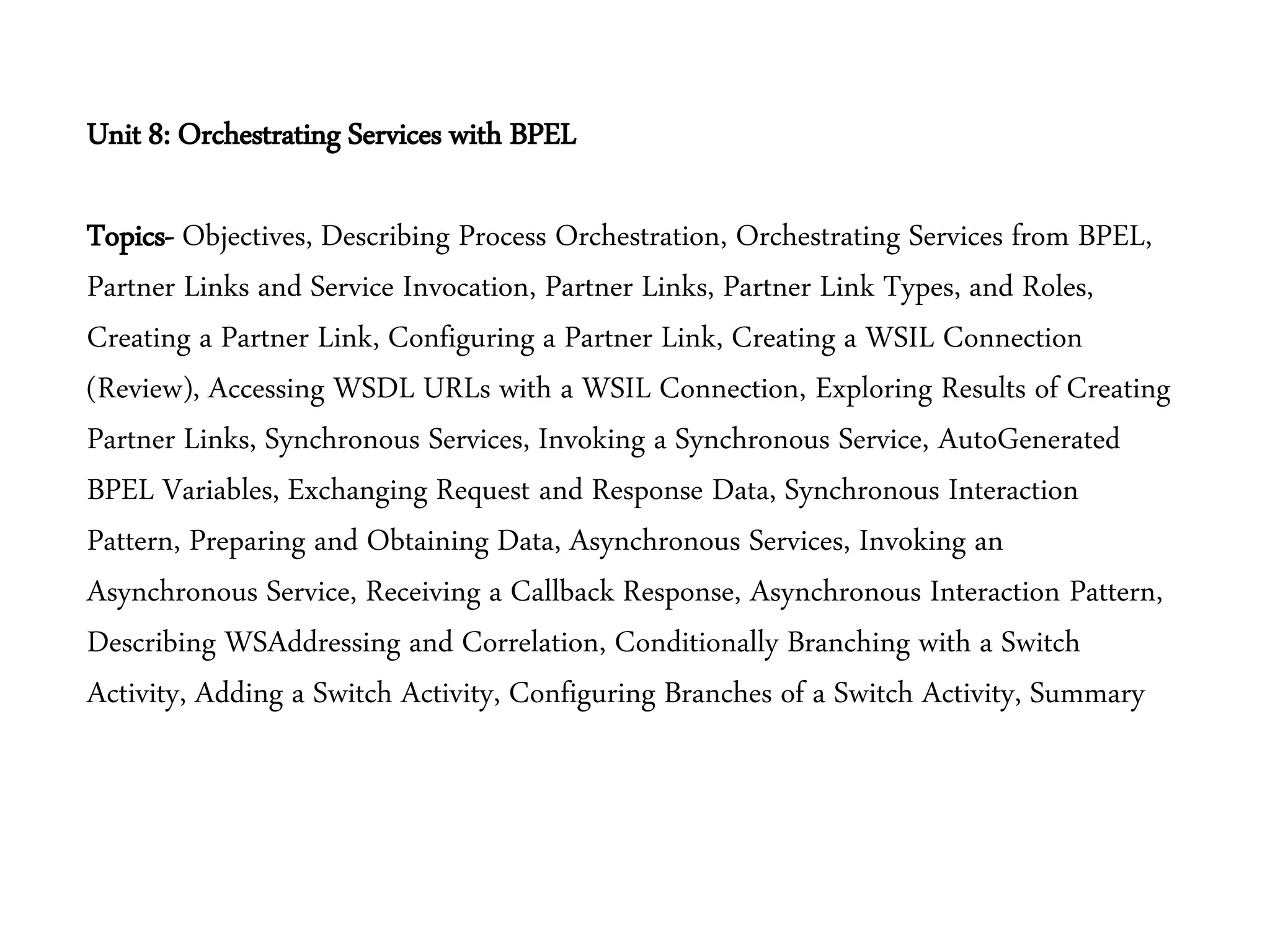 Unit 8: Orchestrating Services with BPEL
Topics- Objectives, Describing Process Orchestration, Orchestrating Services from BPEL,
Partner Links and Service Invocation, Partner Links, Partner Link Types, and Roles,
Creating a Partner Link, Configuring a Partner Link, Creating a WSIL Connection
(Review), Accessing WSDL URLs with a WSIL Connection, Exploring Results of Creating
Partner Links, Synchronous Services, Invoking a Synchronous Service, AutoGenerated
BPEL Variables, Exchanging Request and Response Data, Synchronous Interaction
Pattern, Preparing and Obtaining Data, Asynchronous Services, Invoking an
Asynchronous Service, Receiving a Callback Response, Asynchronous Interaction Pattern,
Describing WSAddressing and Correlation, Conditionally Branching with a Switch
Activity, Adding a Switch Activity, Configuring Branches of a Switch Activity, Summary
 