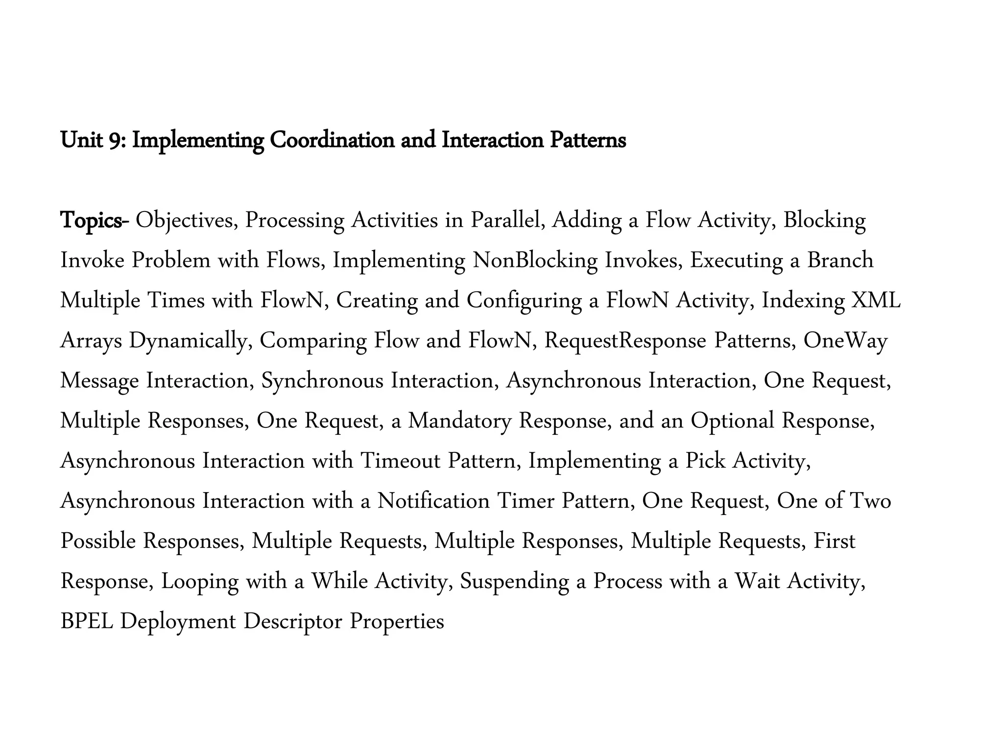 Unit 9: Implementing Coordination and Interaction Patterns
Topics- Objectives, Processing Activities in Parallel, Adding a Flow Activity, Blocking
Invoke Problem with Flows, Implementing NonBlocking Invokes, Executing a Branch
Multiple Times with FlowN, Creating and Configuring a FlowN Activity, Indexing XML
Arrays Dynamically, Comparing Flow and FlowN, RequestResponse Patterns, OneWay
Message Interaction, Synchronous Interaction, Asynchronous Interaction, One Request,
Multiple Responses, One Request, a Mandatory Response, and an Optional Response,
Asynchronous Interaction with Timeout Pattern, Implementing a Pick Activity,
Asynchronous Interaction with a Notification Timer Pattern, One Request, One of Two
Possible Responses, Multiple Requests, Multiple Responses, Multiple Requests, First
Response, Looping with a While Activity, Suspending a Process with a Wait Activity,
BPEL Deployment Descriptor Properties
 