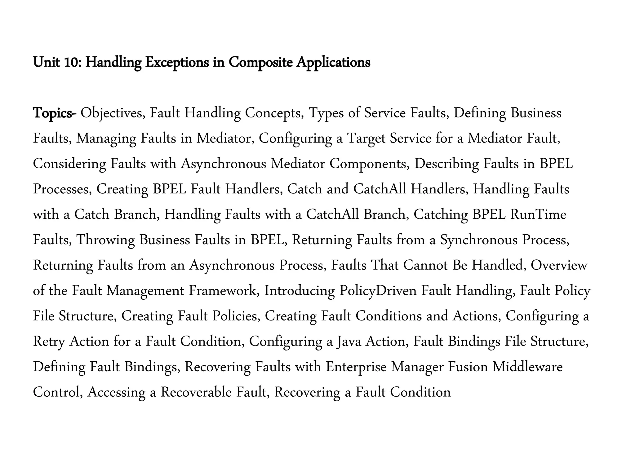 Unit 10: Handling Exceptions in Composite Applications
Topics- Objectives, Fault Handling Concepts, Types of Service Faults, Defining Business
Faults, Managing Faults in Mediator, Configuring a Target Service for a Mediator Fault,
Considering Faults with Asynchronous Mediator Components, Describing Faults in BPEL
Processes, Creating BPEL Fault Handlers, Catch and CatchAll Handlers, Handling Faults
with a Catch Branch, Handling Faults with a CatchAll Branch, Catching BPEL RunTime
Faults, Throwing Business Faults in BPEL, Returning Faults from a Synchronous Process,
Returning Faults from an Asynchronous Process, Faults That Cannot Be Handled, Overview
of the Fault Management Framework, Introducing PolicyDriven Fault Handling, Fault Policy
File Structure, Creating Fault Policies, Creating Fault Conditions and Actions, Configuring a
Retry Action for a Fault Condition, Configuring a Java Action, Fault Bindings File Structure,
Defining Fault Bindings, Recovering Faults with Enterprise Manager Fusion Middleware
Control, Accessing a Recoverable Fault, Recovering a Fault Condition
 