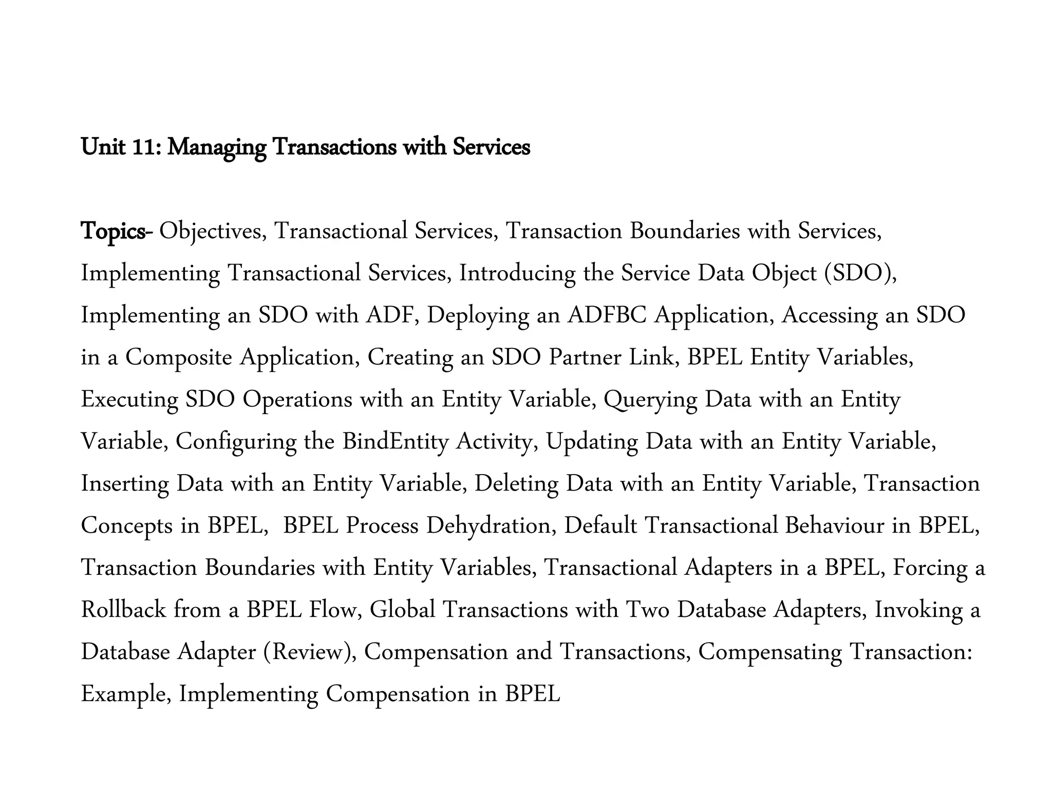 Unit 11: Managing Transactions with Services
Topics- Objectives, Transactional Services, Transaction Boundaries with Services,
Implementing Transactional Services, Introducing the Service Data Object (SDO),
Implementing an SDO with ADF, Deploying an ADFBC Application, Accessing an SDO
in a Composite Application, Creating an SDO Partner Link, BPEL Entity Variables,
Executing SDO Operations with an Entity Variable, Querying Data with an Entity
Variable, Configuring the BindEntity Activity, Updating Data with an Entity Variable,
Inserting Data with an Entity Variable, Deleting Data with an Entity Variable, Transaction
Concepts in BPEL, BPEL Process Dehydration, Default Transactional Behaviour in BPEL,
Transaction Boundaries with Entity Variables, Transactional Adapters in a BPEL, Forcing a
Rollback from a BPEL Flow, Global Transactions with Two Database Adapters, Invoking a
Database Adapter (Review), Compensation and Transactions, Compensating Transaction:
Example, Implementing Compensation in BPEL
 