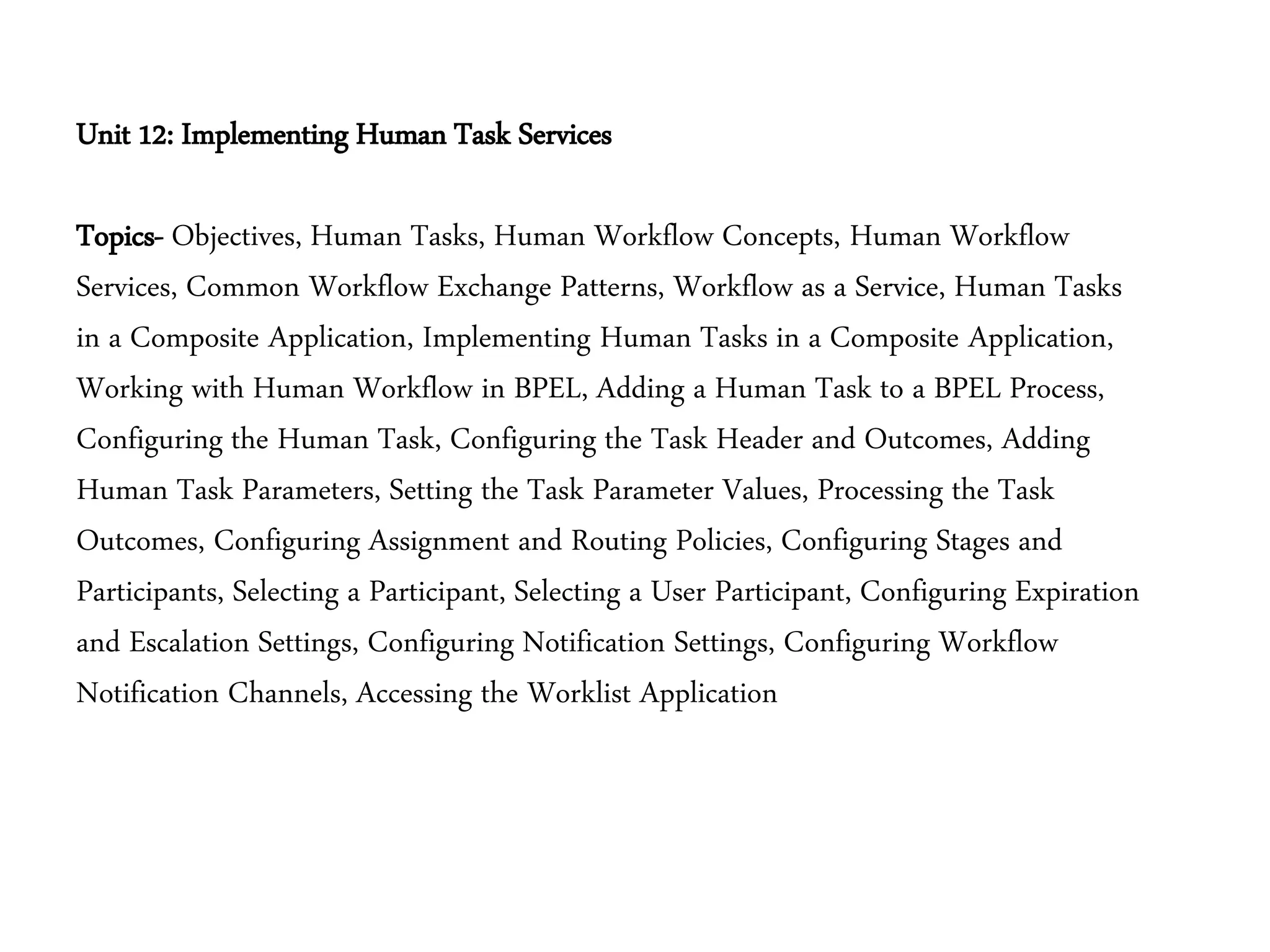 Unit 12: Implementing Human Task Services
Topics- Objectives, Human Tasks, Human Workflow Concepts, Human Workflow
Services, Common Workflow Exchange Patterns, Workflow as a Service, Human Tasks
in a Composite Application, Implementing Human Tasks in a Composite Application,
Working with Human Workflow in BPEL, Adding a Human Task to a BPEL Process,
Configuring the Human Task, Configuring the Task Header and Outcomes, Adding
Human Task Parameters, Setting the Task Parameter Values, Processing the Task
Outcomes, Configuring Assignment and Routing Policies, Configuring Stages and
Participants, Selecting a Participant, Selecting a User Participant, Configuring Expiration
and Escalation Settings, Configuring Notification Settings, Configuring Workflow
Notification Channels, Accessing the Worklist Application
 