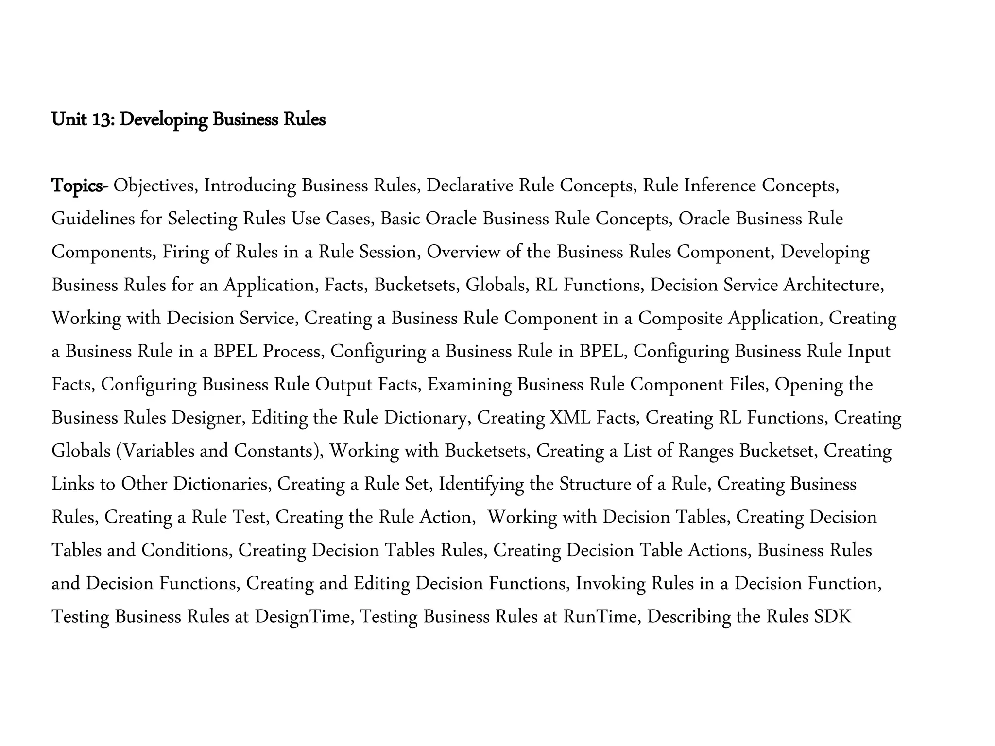Unit 13: Developing Business Rules
Topics- Objectives, Introducing Business Rules, Declarative Rule Concepts, Rule Inference Concepts,
Guidelines for Selecting Rules Use Cases, Basic Oracle Business Rule Concepts, Oracle Business Rule
Components, Firing of Rules in a Rule Session, Overview of the Business Rules Component, Developing
Business Rules for an Application, Facts, Bucketsets, Globals, RL Functions, Decision Service Architecture,
Working with Decision Service, Creating a Business Rule Component in a Composite Application, Creating
a Business Rule in a BPEL Process, Configuring a Business Rule in BPEL, Configuring Business Rule Input
Facts, Configuring Business Rule Output Facts, Examining Business Rule Component Files, Opening the
Business Rules Designer, Editing the Rule Dictionary, Creating XML Facts, Creating RL Functions, Creating
Globals (Variables and Constants), Working with Bucketsets, Creating a List of Ranges Bucketset, Creating
Links to Other Dictionaries, Creating a Rule Set, Identifying the Structure of a Rule, Creating Business
Rules, Creating a Rule Test, Creating the Rule Action, Working with Decision Tables, Creating Decision
Tables and Conditions, Creating Decision Tables Rules, Creating Decision Table Actions, Business Rules
and Decision Functions, Creating and Editing Decision Functions, Invoking Rules in a Decision Function,
Testing Business Rules at DesignTime, Testing Business Rules at RunTime, Describing the Rules SDK
 