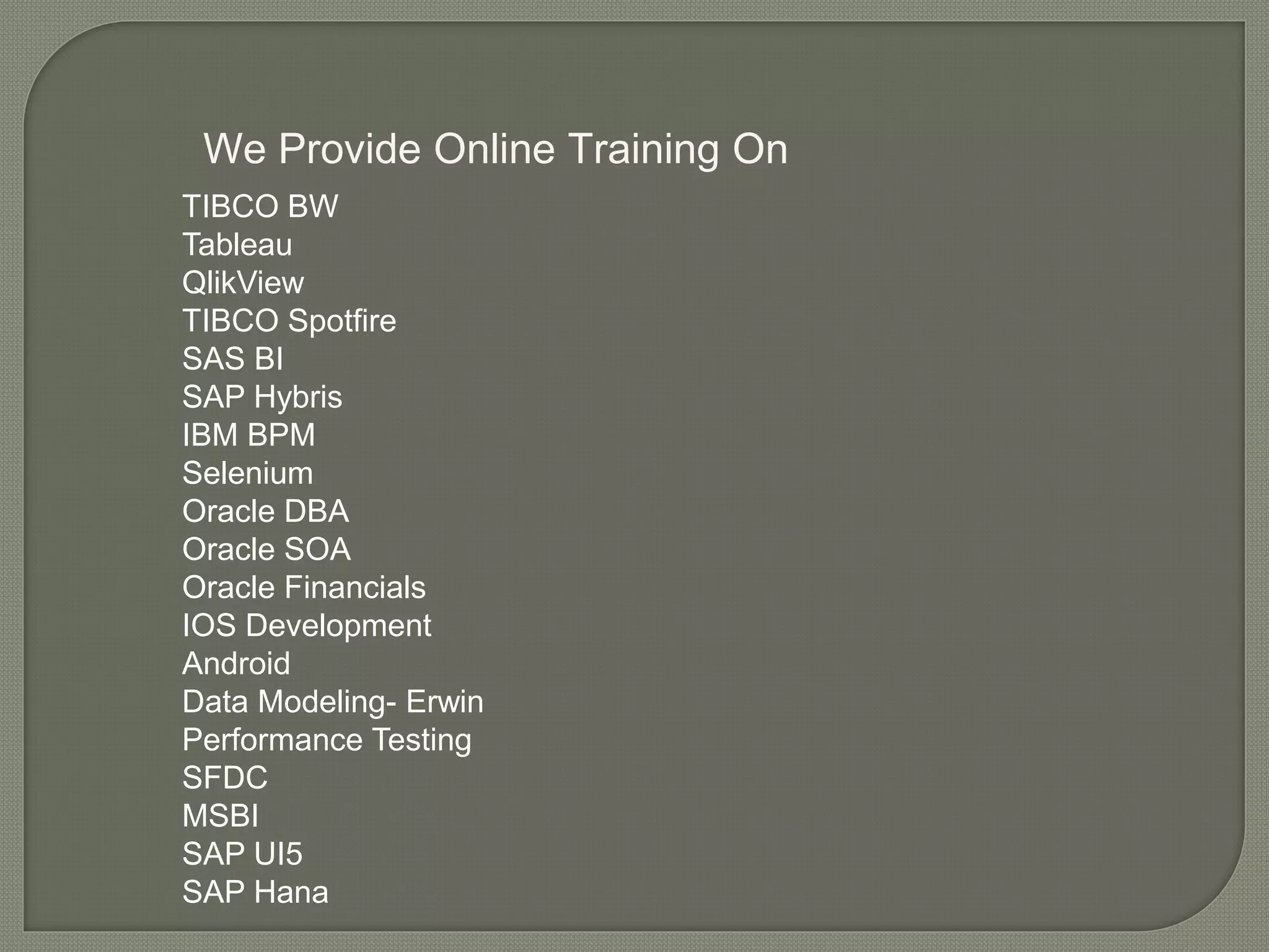 We Provide Online Training On
TIBCO BW
Tableau
QlikView
TIBCO Spotfire
SAS BI
SAP Hybris
IBM BPM
Selenium
Oracle DBA
Oracle SOA
Oracle Financials
IOS Development
Android
Data Modeling- Erwin
Performance Testing
SFDC
MSBI
SAP UI5
SAP Hana
 