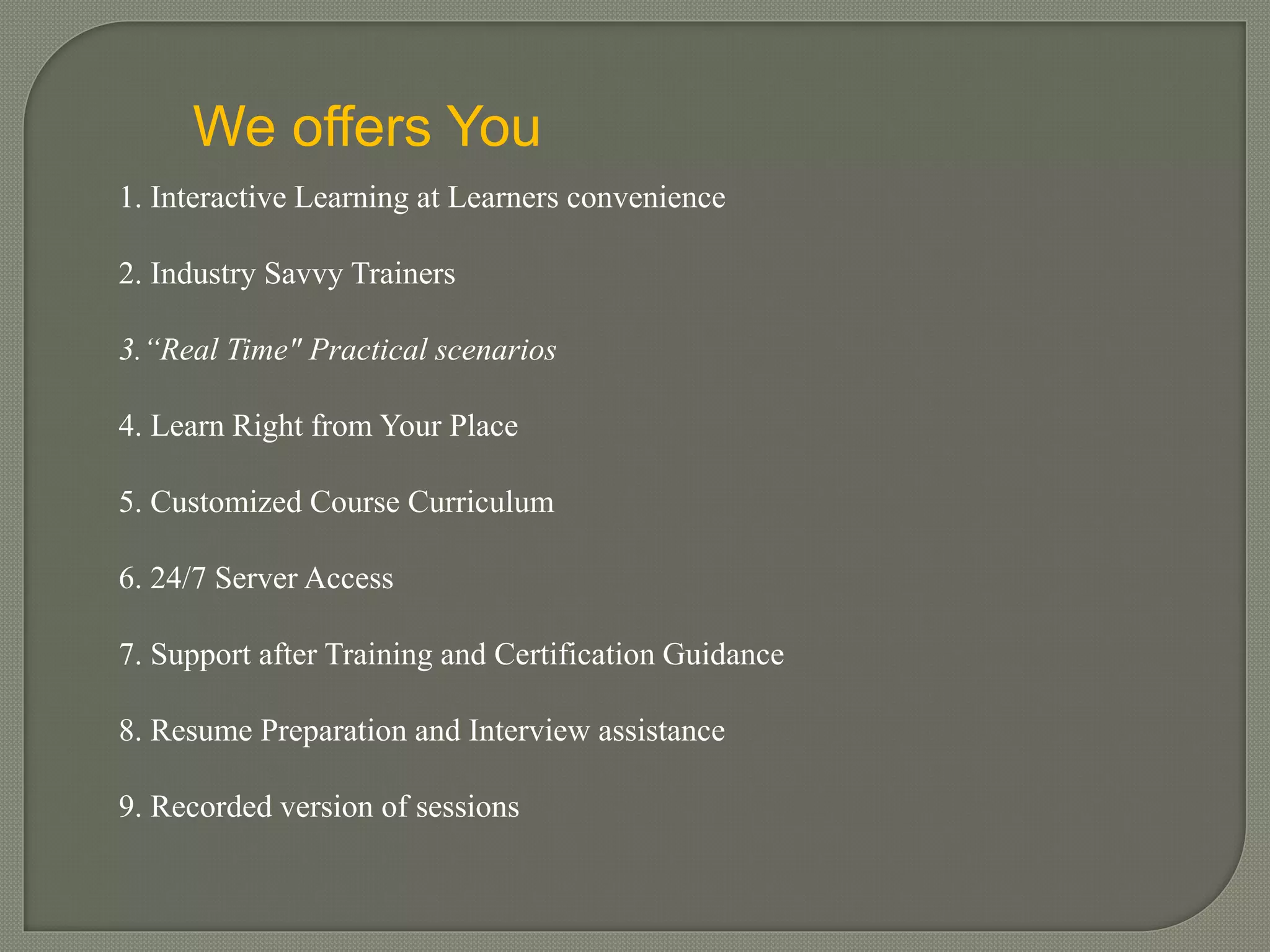 We offers You
1. Interactive Learning at Learners convenience
2. Industry Savvy Trainers
3.“Real Time" Practical scenarios
4. Learn Right from Your Place
5. Customized Course Curriculum
6. 24/7 Server Access
7. Support after Training and Certification Guidance
8. Resume Preparation and Interview assistance
9. Recorded version of sessions
 
