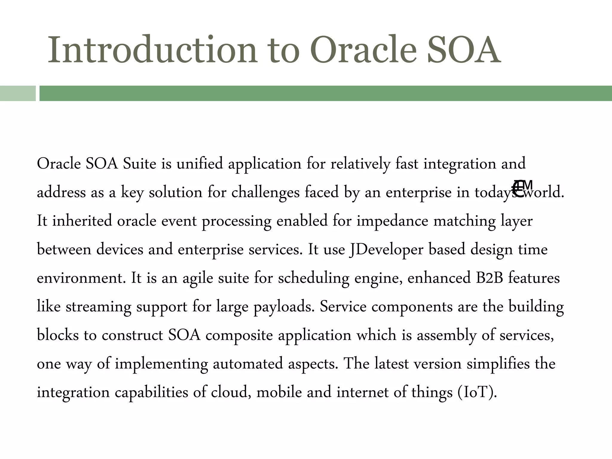 Introduction to Oracle SOA
Oracle SOA Suite is unified application for relatively fast integration and
address as a key solution for challenges faced by an enterprise in today€™s world.
It inherited oracle event processing enabled for impedance matching layer
between devices and enterprise services. It use JDeveloper based design time
environment. It is an agile suite for scheduling engine, enhanced B2B features
like streaming support for large payloads. Service components are the building
blocks to construct SOA composite application which is assembly of services,
one way of implementing automated aspects. The latest version simplifies the
integration capabilities of cloud, mobile and internet of things (IoT).
 