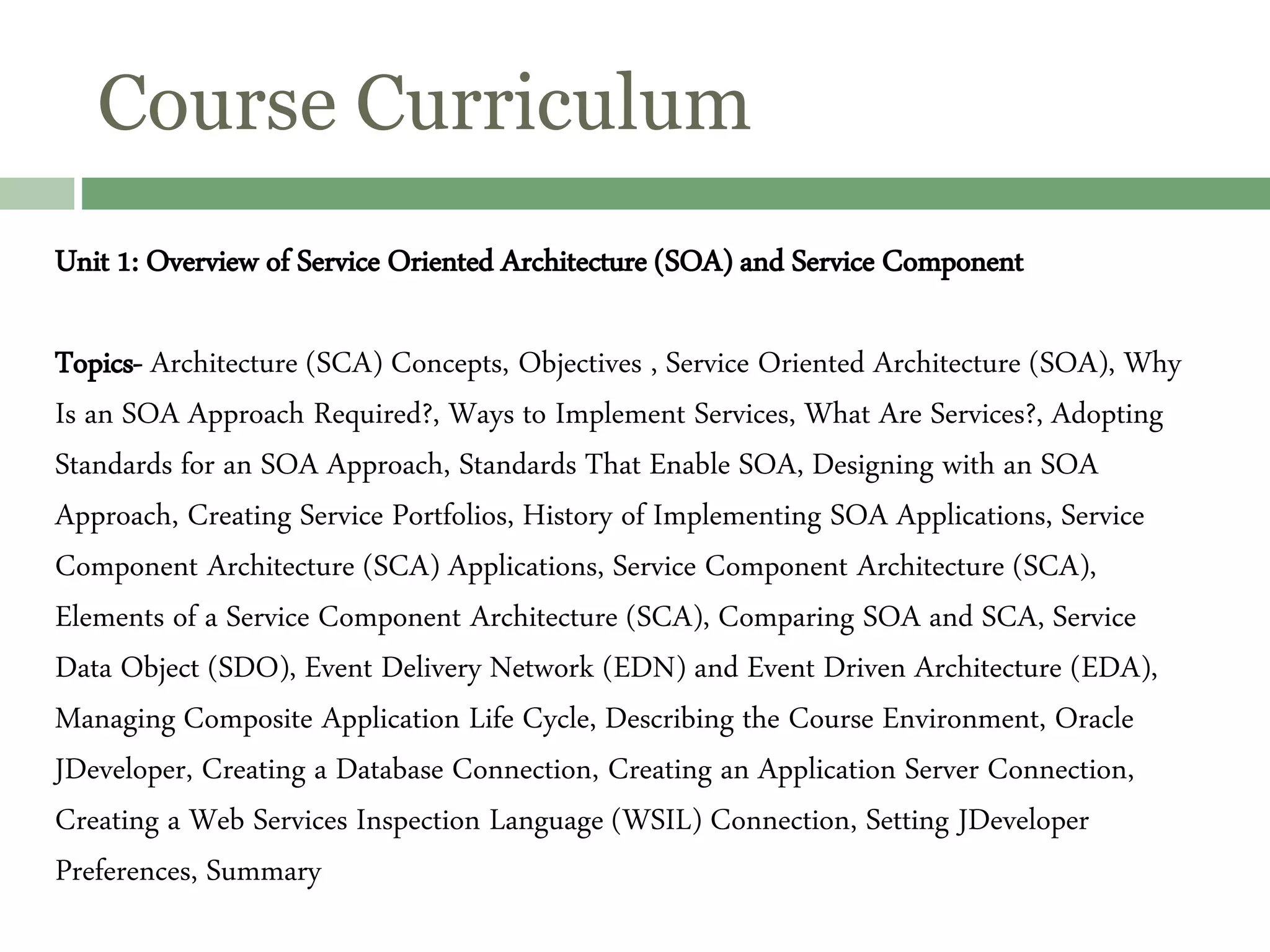 Course Curriculum
Unit 1: Overview of Service Oriented Architecture (SOA) and Service Component
Topics- Architecture (SCA) Concepts, Objectives , Service Oriented Architecture (SOA), Why
Is an SOA Approach Required?, Ways to Implement Services, What Are Services?, Adopting
Standards for an SOA Approach, Standards That Enable SOA, Designing with an SOA
Approach, Creating Service Portfolios, History of Implementing SOA Applications, Service
Component Architecture (SCA) Applications, Service Component Architecture (SCA),
Elements of a Service Component Architecture (SCA), Comparing SOA and SCA, Service
Data Object (SDO), Event Delivery Network (EDN) and Event Driven Architecture (EDA),
Managing Composite Application Life Cycle, Describing the Course Environment, Oracle
JDeveloper, Creating a Database Connection, Creating an Application Server Connection,
Creating a Web Services Inspection Language (WSIL) Connection, Setting JDeveloper
Preferences, Summary
 