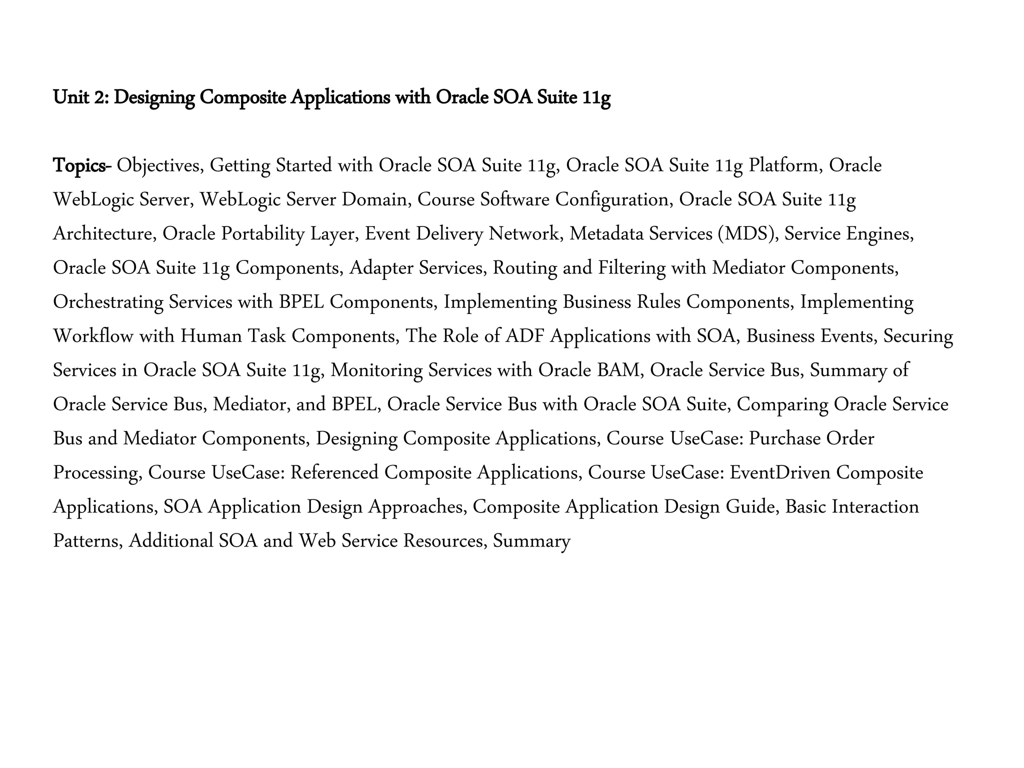 Unit 2: Designing Composite Applications with Oracle SOA Suite 11g
Topics- Objectives, Getting Started with Oracle SOA Suite 11g, Oracle SOA Suite 11g Platform, Oracle
WebLogic Server, WebLogic Server Domain, Course Software Configuration, Oracle SOA Suite 11g
Architecture, Oracle Portability Layer, Event Delivery Network, Metadata Services (MDS), Service Engines,
Oracle SOA Suite 11g Components, Adapter Services, Routing and Filtering with Mediator Components,
Orchestrating Services with BPEL Components, Implementing Business Rules Components, Implementing
Workflow with Human Task Components, The Role of ADF Applications with SOA, Business Events, Securing
Services in Oracle SOA Suite 11g, Monitoring Services with Oracle BAM, Oracle Service Bus, Summary of
Oracle Service Bus, Mediator, and BPEL, Oracle Service Bus with Oracle SOA Suite, Comparing Oracle Service
Bus and Mediator Components, Designing Composite Applications, Course UseCase: Purchase Order
Processing, Course UseCase: Referenced Composite Applications, Course UseCase: EventDriven Composite
Applications, SOA Application Design Approaches, Composite Application Design Guide, Basic Interaction
Patterns, Additional SOA and Web Service Resources, Summary
 