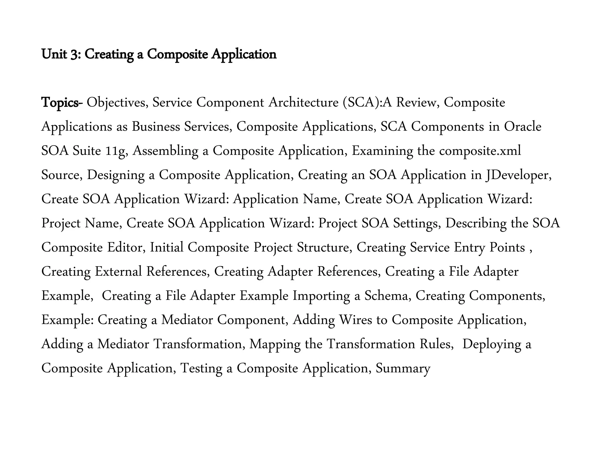 Unit 3: Creating a Composite Application
Topics- Objectives, Service Component Architecture (SCA):A Review, Composite
Applications as Business Services, Composite Applications, SCA Components in Oracle
SOA Suite 11g, Assembling a Composite Application, Examining the composite.xml
Source, Designing a Composite Application, Creating an SOA Application in JDeveloper,
Create SOA Application Wizard: Application Name, Create SOA Application Wizard:
Project Name, Create SOA Application Wizard: Project SOA Settings, Describing the SOA
Composite Editor, Initial Composite Project Structure, Creating Service Entry Points ,
Creating External References, Creating Adapter References, Creating a File Adapter
Example, Creating a File Adapter Example Importing a Schema, Creating Components,
Example: Creating a Mediator Component, Adding Wires to Composite Application,
Adding a Mediator Transformation, Mapping the Transformation Rules, Deploying a
Composite Application, Testing a Composite Application, Summary
 
