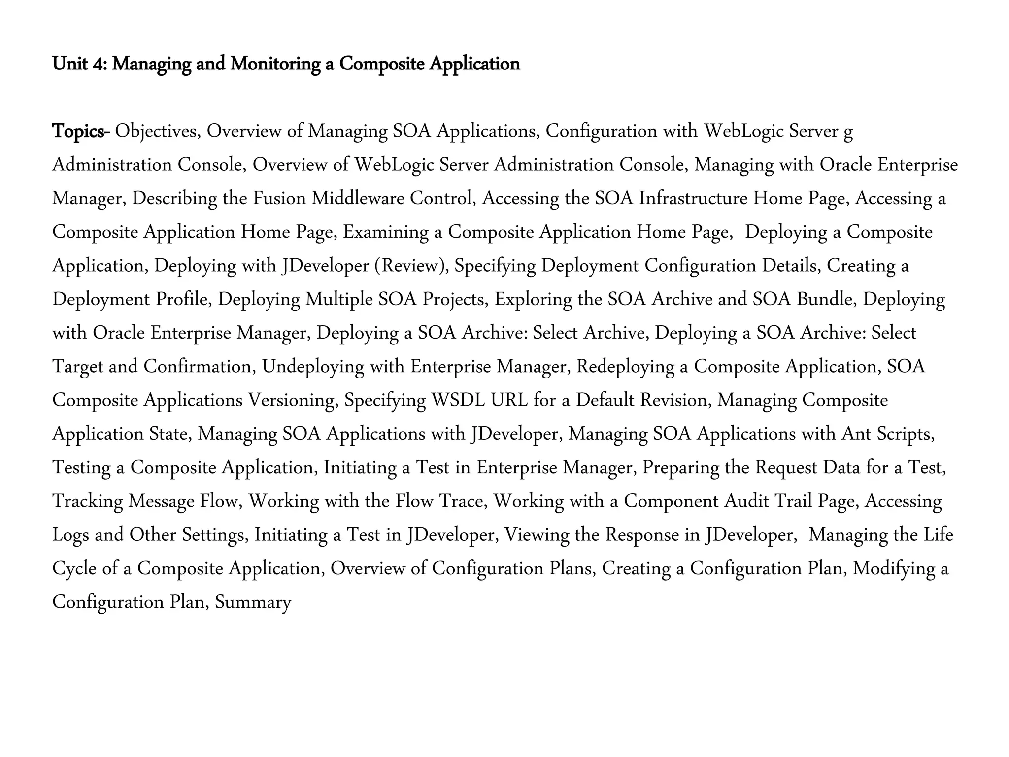 Unit 4: Managing and Monitoring a Composite Application
Topics- Objectives, Overview of Managing SOA Applications, Configuration with WebLogic Server g
Administration Console, Overview of WebLogic Server Administration Console, Managing with Oracle Enterprise
Manager, Describing the Fusion Middleware Control, Accessing the SOA Infrastructure Home Page, Accessing a
Composite Application Home Page, Examining a Composite Application Home Page, Deploying a Composite
Application, Deploying with JDeveloper (Review), Specifying Deployment Configuration Details, Creating a
Deployment Profile, Deploying Multiple SOA Projects, Exploring the SOA Archive and SOA Bundle, Deploying
with Oracle Enterprise Manager, Deploying a SOA Archive: Select Archive, Deploying a SOA Archive: Select
Target and Confirmation, Undeploying with Enterprise Manager, Redeploying a Composite Application, SOA
Composite Applications Versioning, Specifying WSDL URL for a Default Revision, Managing Composite
Application State, Managing SOA Applications with JDeveloper, Managing SOA Applications with Ant Scripts,
Testing a Composite Application, Initiating a Test in Enterprise Manager, Preparing the Request Data for a Test,
Tracking Message Flow, Working with the Flow Trace, Working with a Component Audit Trail Page, Accessing
Logs and Other Settings, Initiating a Test in JDeveloper, Viewing the Response in JDeveloper, Managing the Life
Cycle of a Composite Application, Overview of Configuration Plans, Creating a Configuration Plan, Modifying a
Configuration Plan, Summary
 