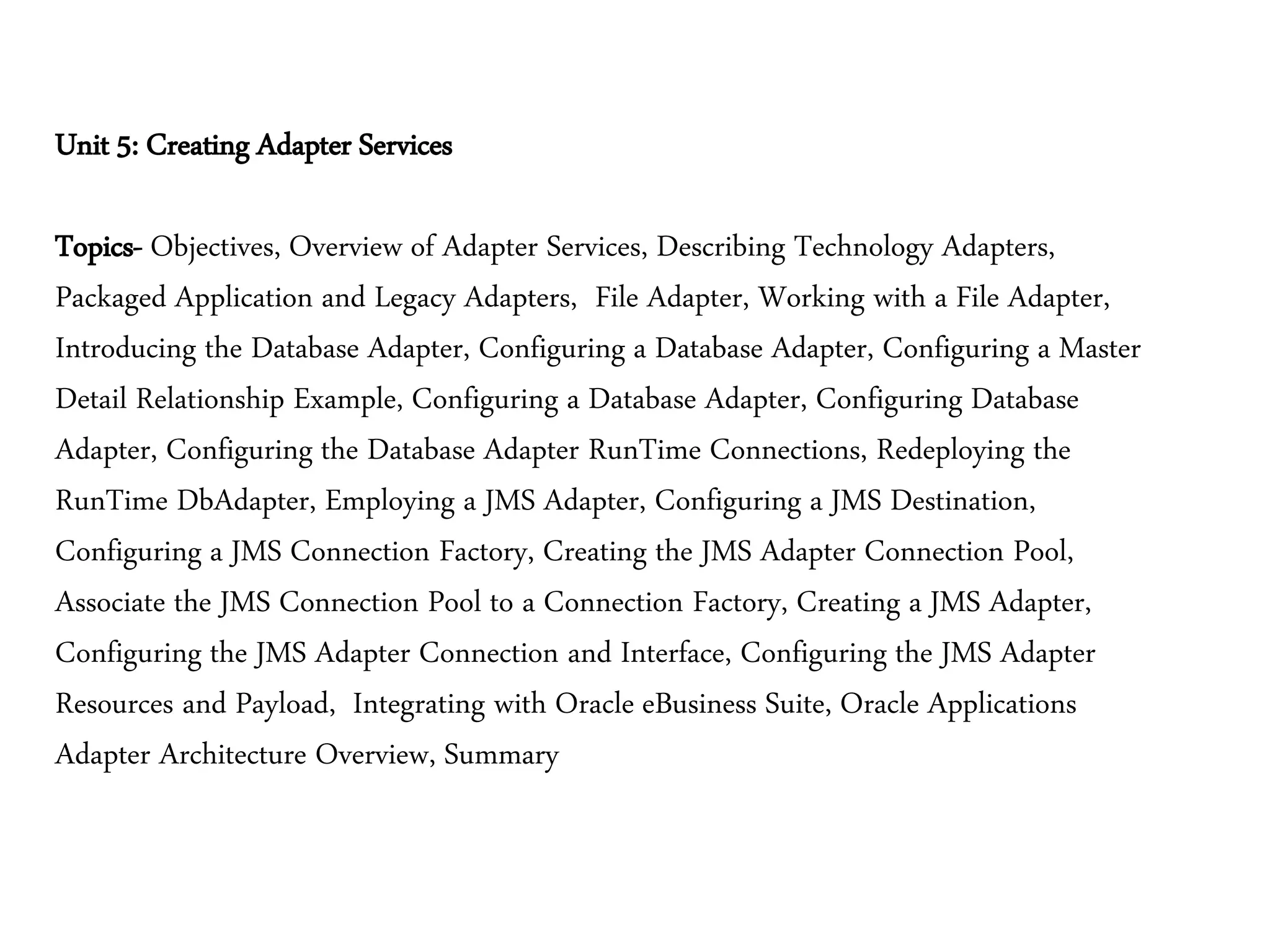 Unit 5: Creating Adapter Services
Topics- Objectives, Overview of Adapter Services, Describing Technology Adapters,
Packaged Application and Legacy Adapters, File Adapter, Working with a File Adapter,
Introducing the Database Adapter, Configuring a Database Adapter, Configuring a Master
Detail Relationship Example, Configuring a Database Adapter, Configuring Database
Adapter, Configuring the Database Adapter RunTime Connections, Redeploying the
RunTime DbAdapter, Employing a JMS Adapter, Configuring a JMS Destination,
Configuring a JMS Connection Factory, Creating the JMS Adapter Connection Pool,
Associate the JMS Connection Pool to a Connection Factory, Creating a JMS Adapter,
Configuring the JMS Adapter Connection and Interface, Configuring the JMS Adapter
Resources and Payload, Integrating with Oracle eBusiness Suite, Oracle Applications
Adapter Architecture Overview, Summary
 