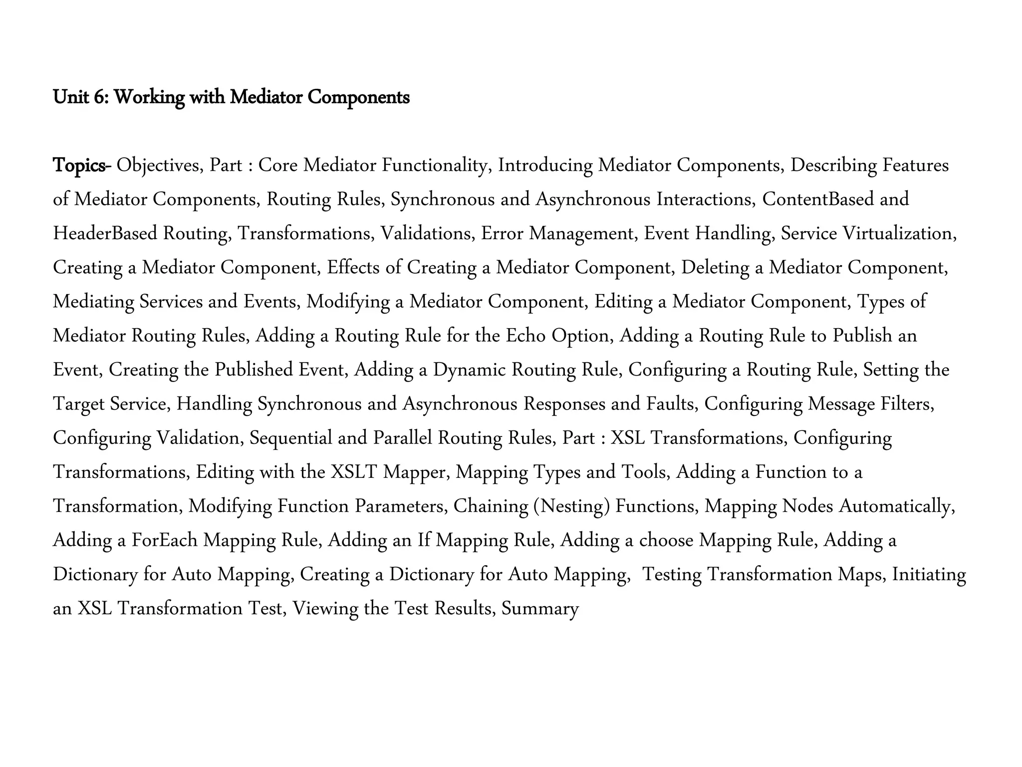 Unit 6: Working with Mediator Components
Topics- Objectives, Part : Core Mediator Functionality, Introducing Mediator Components, Describing Features
of Mediator Components, Routing Rules, Synchronous and Asynchronous Interactions, ContentBased and
HeaderBased Routing, Transformations, Validations, Error Management, Event Handling, Service Virtualization,
Creating a Mediator Component, Effects of Creating a Mediator Component, Deleting a Mediator Component,
Mediating Services and Events, Modifying a Mediator Component, Editing a Mediator Component, Types of
Mediator Routing Rules, Adding a Routing Rule for the Echo Option, Adding a Routing Rule to Publish an
Event, Creating the Published Event, Adding a Dynamic Routing Rule, Configuring a Routing Rule, Setting the
Target Service, Handling Synchronous and Asynchronous Responses and Faults, Configuring Message Filters,
Configuring Validation, Sequential and Parallel Routing Rules, Part : XSL Transformations, Configuring
Transformations, Editing with the XSLT Mapper, Mapping Types and Tools, Adding a Function to a
Transformation, Modifying Function Parameters, Chaining (Nesting) Functions, Mapping Nodes Automatically,
Adding a ForEach Mapping Rule, Adding an If Mapping Rule, Adding a choose Mapping Rule, Adding a
Dictionary for Auto Mapping, Creating a Dictionary for Auto Mapping, Testing Transformation Maps, Initiating
an XSL Transformation Test, Viewing the Test Results, Summary
 
