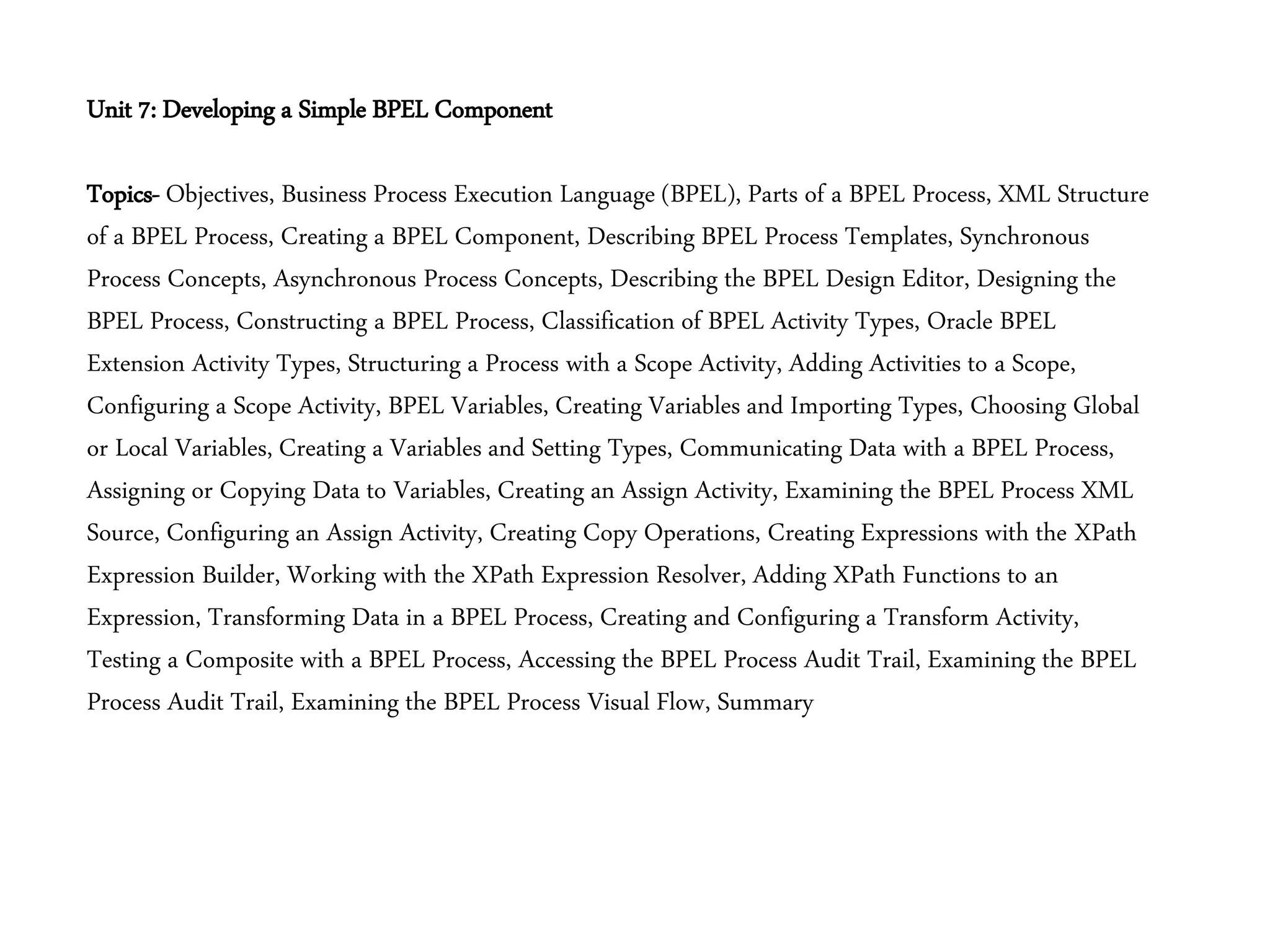 Unit 7: Developing a Simple BPEL Component
Topics- Objectives, Business Process Execution Language (BPEL), Parts of a BPEL Process, XML Structure
of a BPEL Process, Creating a BPEL Component, Describing BPEL Process Templates, Synchronous
Process Concepts, Asynchronous Process Concepts, Describing the BPEL Design Editor, Designing the
BPEL Process, Constructing a BPEL Process, Classification of BPEL Activity Types, Oracle BPEL
Extension Activity Types, Structuring a Process with a Scope Activity, Adding Activities to a Scope,
Configuring a Scope Activity, BPEL Variables, Creating Variables and Importing Types, Choosing Global
or Local Variables, Creating a Variables and Setting Types, Communicating Data with a BPEL Process,
Assigning or Copying Data to Variables, Creating an Assign Activity, Examining the BPEL Process XML
Source, Configuring an Assign Activity, Creating Copy Operations, Creating Expressions with the XPath
Expression Builder, Working with the XPath Expression Resolver, Adding XPath Functions to an
Expression, Transforming Data in a BPEL Process, Creating and Configuring a Transform Activity,
Testing a Composite with a BPEL Process, Accessing the BPEL Process Audit Trail, Examining the BPEL
Process Audit Trail, Examining the BPEL Process Visual Flow, Summary
 