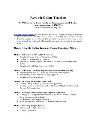 Revanth Online Training
     B1, 3rd Floor, Eureka Court, Near Image Hospital, Ameerpet, Hyderabad
                        Ph No: 040-64559566, 9247461324
                         www.revanthonlinetraining.com


Revanth Online Training provides the best specialized Computer Training & Software
   training for various Computer IT courses. We are providing online software training
   based on specific needs of the students especially we give innovative one to one
   training in all the software’s which are having great opportunities in the present
   trend.

Oracle SOA 11g Online Training Course Duration - 30hrs

Module - 1 Overview of SOA and SCA Concepts
  • Describing Service-Oriented Architecture (SOA)
  • Describing Services and key standards
  • Explaining Service Component Architecture (SCA) and Service Data Object
     (SDO)
  • Describing Event Driven Architecture (EDA)

Module - 2 Designing Composite Applications with Oracle SOA Suite 11g
  • Explaining the Oracle SOA Suite 11g architecture and components.
  • Implementing an SOA application design approach
  • Describing interaction patterns

Module - 3 Creating a Composite Application
  • Creating editing, and deploying a composite application
  • Creating composite components, such as Mediator, BPEL, Human Task, and
     Business Rule components.

Module - 4 Managing and Monitoring a Composite Application
  • Managing SOA composite application by using Oracle Enterprise Manager.
  • Deploying a composite application.
  • Un-deploying a composite application.
  • Moving a composite application to a production environment

Module - 5 Creating Adapter Services
  • Introducing the adapter framework.
  • Configuring Adapters
 