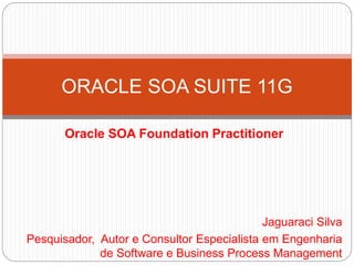 Oracle SOA Foundation Practitioner
ORACLE SOA SUITE 11G
Jaguaraci Silva
Pesquisador, Autor e Consultor Especialista em Eng...