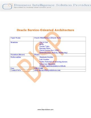 www.bispsolutions.com
Oracle Service-Oriented Architecture
Topic Name Oracle Middleware [Oracle SoA]
Modules Oracle SoA
BPEL
Human Tasks
Business Rules
Oracle Service Bus ( OSB)
BAM (Business Activity Monitoring)
Duration (Hours) 35ours
Deliverables Students Guides
Lab Guides
Video Tutorials of missing classes
Interview Question
Project implementation artifacts
Fees INR 12,000
Contact Info amit.sharma@bispsolutions.com
 