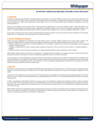 Whitepaper
                                                       How SOA helps in building Interoperability, Agility, and Flexibility in mission critical systems


     1. Introduction
     Estimated at approximately $55 billion, the global Maintenance, Repair, and Overhaul (MRO) industry is set to grow at rates between 3 and
     5 percent year-on-year. With modest growth rates and the global economic slowdown, reduced travel has played a large factor in increasing
     the cost pressures on MRO service providers in recent times. This, in turn, has forced MRO service providers to reexamine costs and
     increase efficiency.

     One area where MRO service providers have continuously faced inefficiencies is in the area of MRO systems. With heterogeneous IT
     infrastructure (with respect to operating systems, applications, application infrastructure, and system software), rigid legacy systems, and
     little or no interoperability between these systems, MRO companies often struggle to find a way to completely leverage their IT assets.

     In this paper, we will examine how a Service Oriented Architecture (SOA) approach can serve to build composite applications to help deliver
     better ROI on IT investments, more specifically in work order processing.


     2. Common Challenges with Systems
     There are several challenges that enterprises face with existing systems. Typically, software systems end up being ‘tightly coupled’. This
     means that modules within the system that execute different business processes are closely interlinked with each other. As a result:
       Software updates across modules can become troublesome. For example, an update to one module may inadvertently cause unexpected
       changes to another module.
       Changes or modifications to specific modules require significant investment in terms of time and money, which is not always feasible or
       justified.
       Reusing modules for various business processes isn’t always possible leading to greater redundancy across systems.

     While tightly coupled systems present their own problems, IT strategies that are integration or application-focused create another problem
     because they result in purchases of numerous independent applications that do not ‘talk’ to each other.

     The consequences of these limitations in business terms can be far-reaching. Enterprises are unable to respond quickly to changes in the
     business landscape or use existing IT infrastructure to tackle new business requirements; systems lack the capability to support new channel
     interactions that involve suppliers, partners, and customers; IT ends up deploying multiple systems that perform the same task; all of which
     lead to tremendous inefficiency within the organization.


     3. Why SOA?
     Most often, business demands more agility and flexibility without spending more. At the same time, IT needs resources to ensure that legacy
     systems are running effectively, the infrastructure is as agile and productive as possible, and required new business capabilities can be
     added.

     Irrespective of their differences, most business and IT folks agree that an organization’s business processes differentiate them from others.
     And it is a focus on these business processes that can enable organizations to evolve to a more flexible goal-oriented model by pursuing an
     SOA approach.

     In SOA, an application’s independent functions or business rules are converted into modules and presented to client or consumer applica-
     tions as services. This ‘loose coupling’ ensures that implementation and the service interface remain independent of each other. As a result,
     developers can create applications by composing one or more services even though they may not understand the underlying implementa-
     tions of the services.

     SOA enables enterprises to seamlessly upgrade existing services or plug in new ones in a granular manner to support new business require-
     ments. It also adds the capability to make services accessible across different channels and exposes existing systems and applications as
     services to create better security for the existing IT infrastructure.




© Hexaware Technologies. All rights reserved.                                3                                                       www.hexaware.com
 