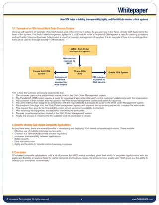 Whitepaper
                                                     How SOA helps in building Interoperability, Agility, and Flexibility in mission critical systems


     3.1. Example of an SOA-based Work Order Process System
     Here we will examine an example of an SOA-based work order process in action. As you can see in the figure, Oracle SOA Suite forms the
     heart of this system. The Work Order Management system is a J2EE module, while a Peoplesoft CRM system is used for creating quotations
     and an Oracle Enterprise Business Suite system is used for inventory management of supplies. It is an example of how a composite applica-
     tion can be used to leverage existing IT infrastructure.



                                                                J2EE - Work Order
                                                               Management system


                                                        Web service
                                                        exposed by
                                                           BPEL


                           People Soft CRM                          Oracle SOA
                                                                                                         Oracle EBS System
                               system                                  Suite
                                                Component                               XML gateway
                                                 Interface                               exposed as
                                                exposed as                              Web service
                                                Web Service


     This is how the business process is expected to flow:
     1. The customer goes online and initiates a work order in the Work Order Management system.
     2. The PeopleSoft CRM system creates a quote for customer’s work order after verifying the customer’s relationship with the organization.
     3. The customer is then notified with the quote in the Work Order Management system and asked for approval.
     4. The work order is then assigned to a mechanic with the requisite skills to execute the order in the Work Order Management system.
     5. The mechanic then logs in to the Work Order Management system and requests the equipment required to complete the work order.
     6. This request then goes to the Oracle EBS system where equipment availability is checked.
     7. After receiving the equipment, the mechanic completes the work order.
     8. The sale order/invoice is then created in the Work Order Management system.
     9. Finally, the invoice is presented to the customer and the work order is closed.



     4. Benefits of Using SOA-Based Composite Applications
     As you have seen, there are several benefits to developing and deploying SOA-based composite applications. These include:
       Effective use of multiple enterprise components
       Creation of a centralized business process repository
       Increased interoperability between applications
       Better security
       Data standardization
       Agility and flexibility to include custom business processes


     5. Conclusion
     SOA-based composite applications hold a lot of promise for MRO service providers given their ability to empower organizations with the
     agility and flexibility to respond faster to market demands and business needs. As someone once wisely said, “SOA gives you the ability to
     refactor your enterprise incrementally.”




© Hexaware Technologies. All rights reserved.                              4                                                       www.hexaware.com
 