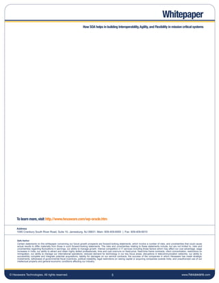 Whitepaper
                                                                       How SOA helps in building Interoperability, Agility, and Flexibility in mission critical systems




     To learn more, visit http.//www.hexaware.com/wp-oracle.htm

     Address
     1095 Cranbury South River Road, Suite 10, Jamesburg, NJ 08831. Main: 609-409-6950 | Fax: 609-409-6910


     Safe Harbor
     Certain statements on this whitepaper concerning our future growth prospects are forward-looking statements, which involve a number of risks, and uncertainties that could cause
     actual results to differ materially from those in such forward-looking statements. The risks and uncertainties relating to these statements include, but are not limited to, risks and
     uncertainties regarding fluctuations in earnings, our ability to manage growth, intense competition in IT services including those factors which may affect our cost advantage, wage
     increases in India, our ability to attract and retain highly skilled professionals, time and cost overruns on fixed-price, fixed-time frame contracts, client concentration, restrictions on
     immigration, our ability to manage our international operations, reduced demand for technology in our key focus areas, disruptions in telecommunication networks, our ability to
     successfully complete and integrate potential acquisitions, liability for damages on our service contracts, the success of the companies in which Hexaware has made strategic
     investments, withdrawal of governmental fiscal incentives, political instability, legal restrictions on raising capital or acquiring companies outside India, and unauthorized use of our
     intellectual property and general economic conditions affecting our industry.




© Hexaware Technologies. All rights reserved.                                                        5                                                                      www.hexaware.com
 