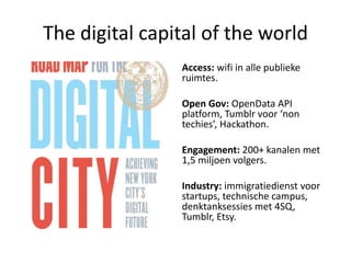 The digital capital of the world
                Access: wifi in alle publieke
                ruimtes.

                Open Gov: OpenData API
                platform, Tumblr voor ‘non
                techies’, Hackathon.

                Engagement: 200+ kanalen met
                1,5 miljoen volgers.

                Industry: immigratiedienst voor
                startups, technische campus,
                denktanksessies met 4SQ,
                Tumblr, Etsy.
 