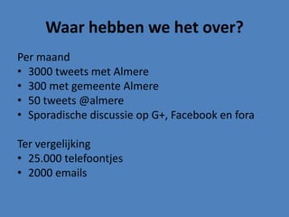 Waar hebben we het over?
Per maand
• 3000 tweets met Almere
• 300 met gemeente Almere
• 50 tweets @almere
• Sporadische discussie op G+, Facebook en fora

Ter vergelijking
• 25.000 telefoontjes
• 2000 emails
 