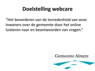 Doelstelling webcare
“Het bevorderen van de tevredenheid van onze
inwoners over de gemeente door het online
luisteren naar en beantwoorden van vragen.”
 