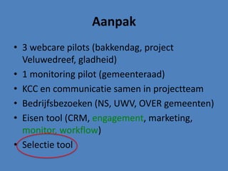 Aanpak
• 3 webcare pilots (bakkendag, project
  Veluwedreef, gladheid)
• 1 monitoring pilot (gemeenteraad)
• KCC en communicatie samen in projectteam
• Bedrijfsbezoeken (NS, UWV, OVER gemeenten)
• Eisen tool (CRM, engagement, marketing,
  monitor, workflow)
• Selectie tool
 
