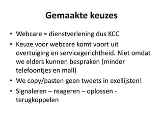 Gemaakte keuzes
• Webcare = dienstverlening dus KCC
• Keuze voor webcare komt voort uit
  overtuiging en servicegerichtheid. Niet omdat
  we elders kunnen bespraken (minder
  telefoontjes en mail)
• We copy/pasten geen tweets in exellijsten!
• Signaleren – reageren – oplossen -
  terugkoppelen
 