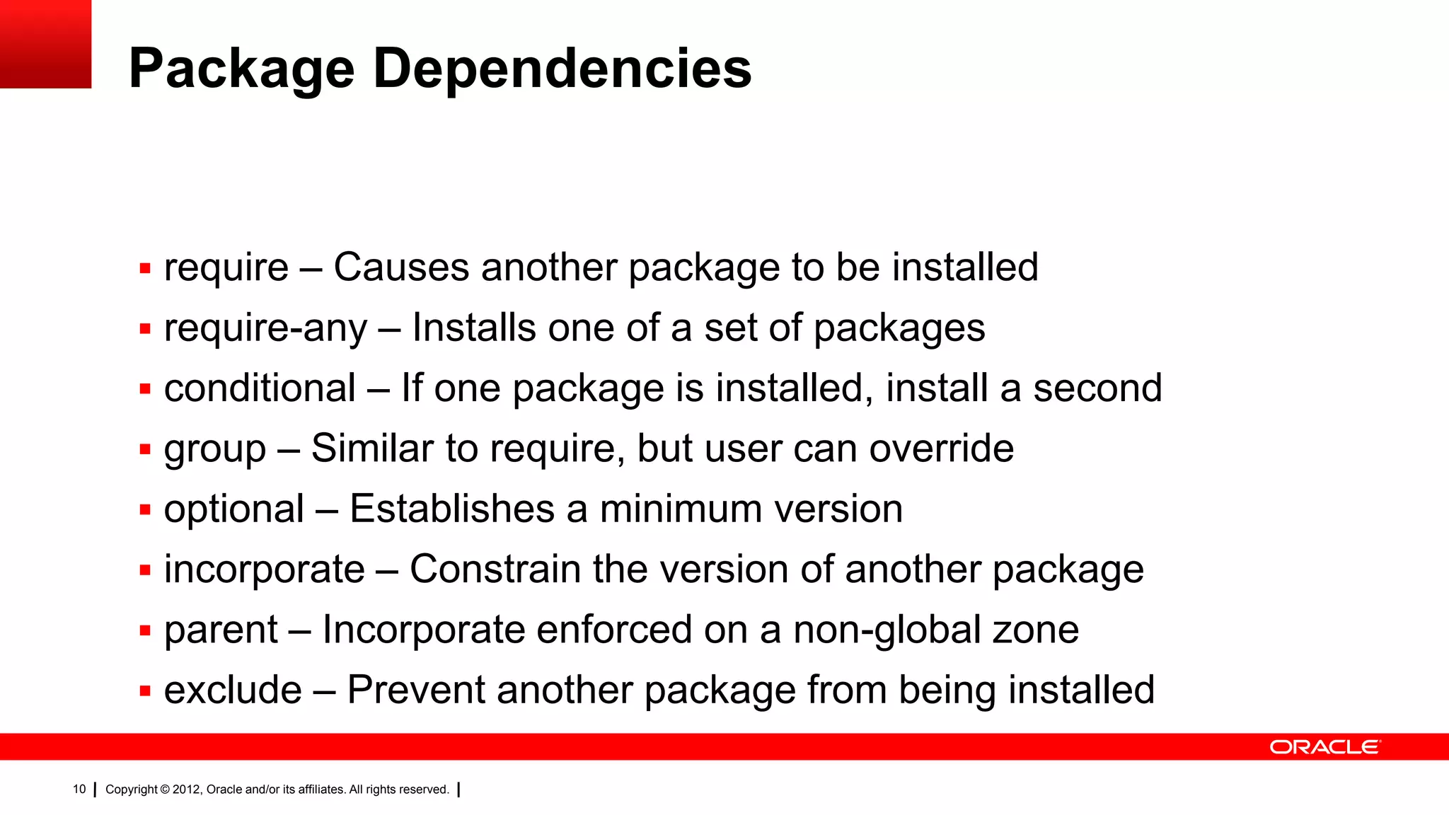 Package Dependencies


            require – Causes another package to be installed
            require-any – Installs one of a set of packages
            conditional – If one package is installed, install a second
            group – Similar to require, but user can override
            optional – Establishes a minimum version
            incorporate – Constrain the version of another package
            parent – Incorporate enforced on a non-global zone
            exclude – Prevent another package from being installed

10   Copyright © 2012, Oracle and/or its affiliates. All rights reserved.
 
