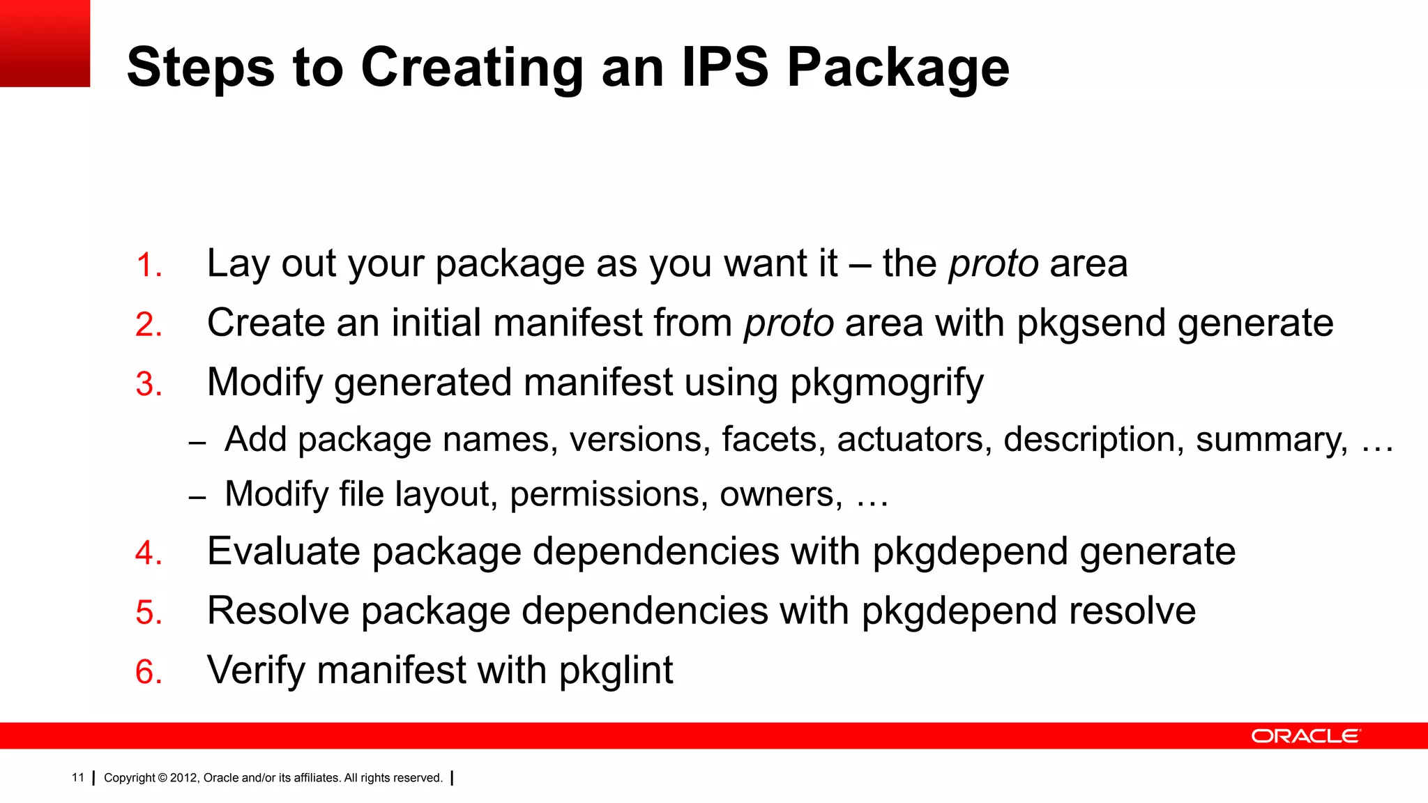 Steps to Creating an IPS Package


           1.            Lay out your package as you want it – the proto area
           2.            Create an initial manifest from proto area with pkgsend generate
           3.            Modify generated manifest using pkgmogrify
                     – Add package names, versions, facets, actuators, description, summary, …
                     – Modify file layout, permissions, owners, …
           4.            Evaluate package dependencies with pkgdepend generate
           5.            Resolve package dependencies with pkgdepend resolve
           6.            Verify manifest with pkglint

11   Copyright © 2012, Oracle and/or its affiliates. All rights reserved.
 