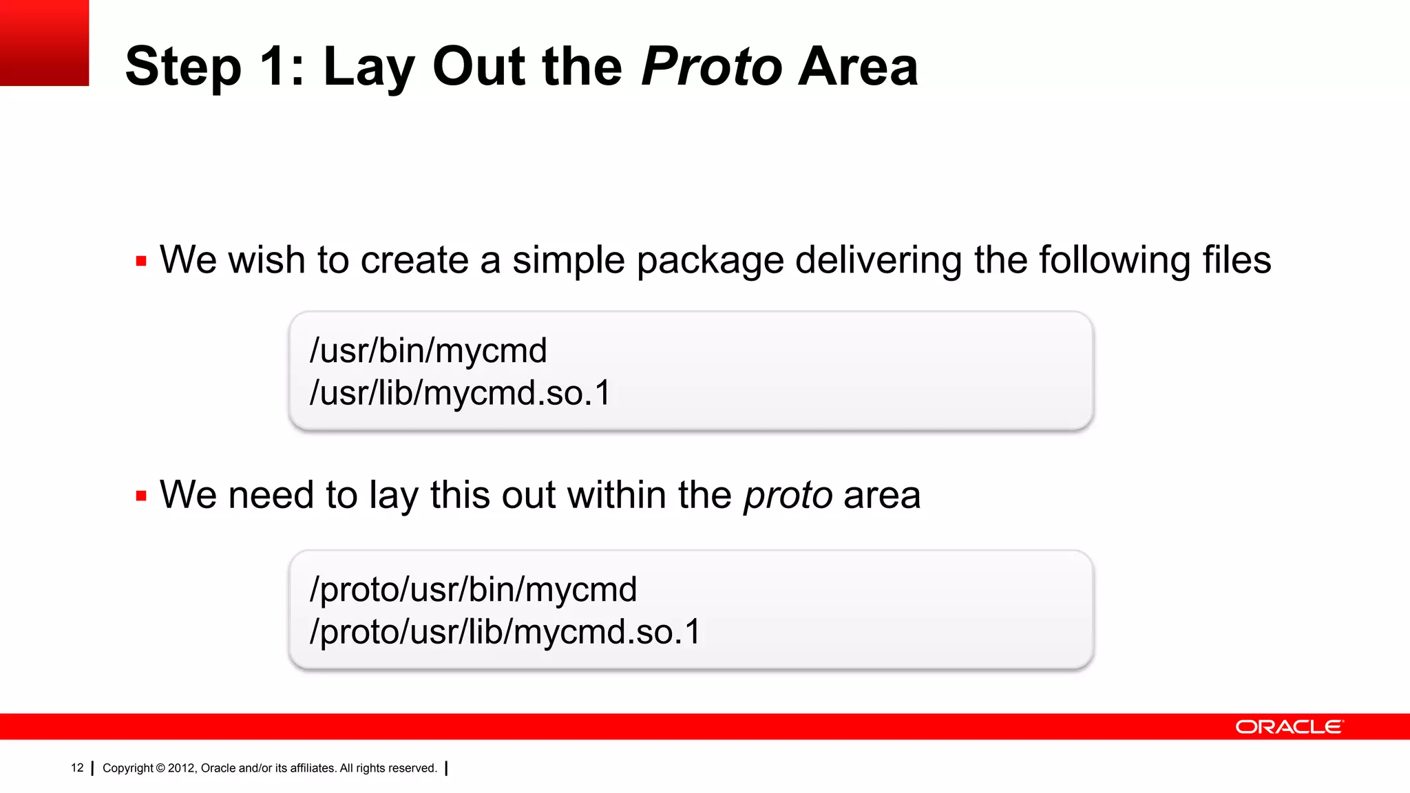 Step 1: Lay Out the Proto Area


            We wish to create a simple package delivering the following files

                                               /usr/bin/mycmd
                                               /usr/lib/mycmd.so.1

            We need to lay this out within the proto area

                                               /proto/usr/bin/mycmd
                                               /proto/usr/lib/mycmd.so.1


12   Copyright © 2012, Oracle and/or its affiliates. All rights reserved.
 