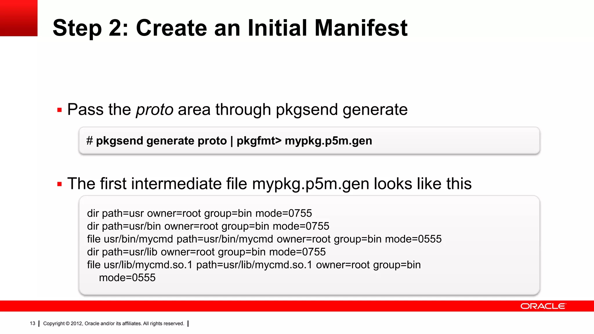 Step 2: Create an Initial Manifest


            Pass the proto area through pkgsend generate

                         # pkgsend generate proto | pkgfmt> mypkg.p5m.gen


            The first intermediate file mypkg.p5m.gen looks like this
                          dir path=usr owner=root group=bin mode=0755
                          dir path=usr/bin owner=root group=bin mode=0755
                          file usr/bin/mycmd path=usr/bin/mycmd owner=root group=bin mode=0555
                          dir path=usr/lib owner=root group=bin mode=0755
                          file usr/lib/mycmd.so.1 path=usr/lib/mycmd.so.1 owner=root group=bin
                              mode=0555



13   Copyright © 2012, Oracle and/or its affiliates. All rights reserved.
 