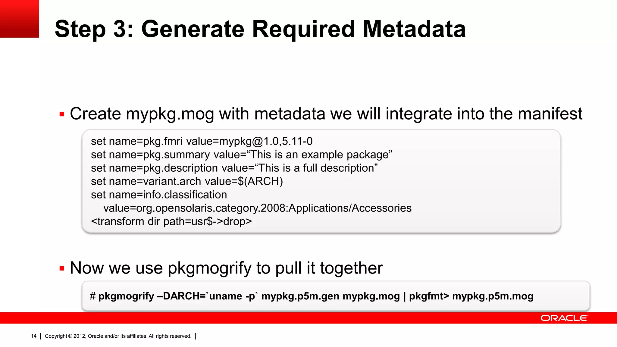 Step 3: Generate Required Metadata


            Create mypkg.mog with metadata we will integrate into the manifest
                          set name=pkg.fmri value=mypkg@1.0,5.11-0
                          set name=pkg.summary value=―This is an example package‖
                          set name=pkg.description value=―This is a full description‖
                          set name=variant.arch value=$(ARCH)
                          set name=info.classification
                             value=org.opensolaris.category.2008:Applications/Accessories
                          <transform dir path=usr$->drop>



            Now we use pkgmogrify to pull it together
                         # pkgmogrify –DARCH=`uname -p` mypkg.p5m.gen mypkg.mog | pkgfmt> mypkg.p5m.mog


14   Copyright © 2012, Oracle and/or its affiliates. All rights reserved.
 