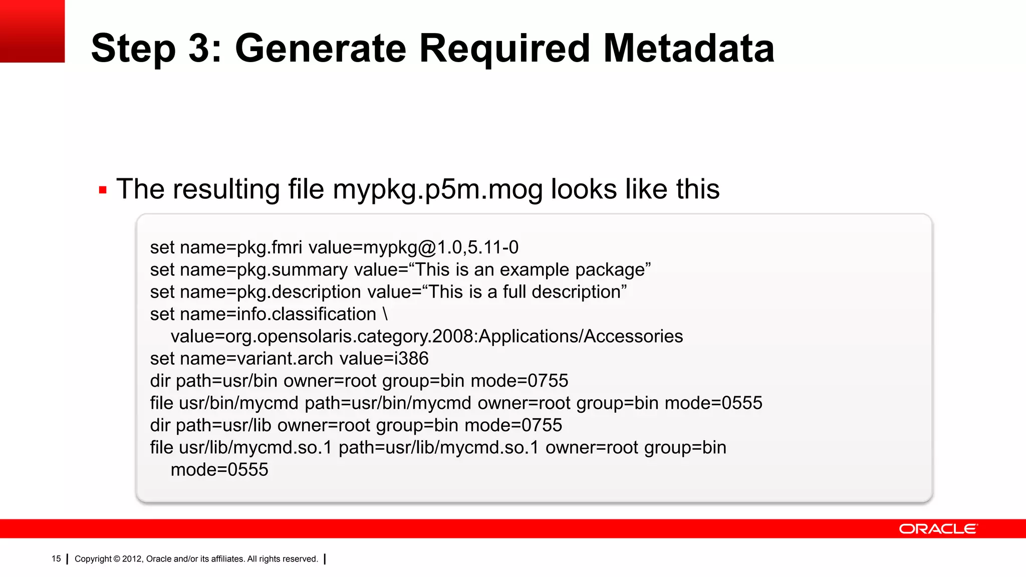 Step 3: Generate Required Metadata


            The resulting file mypkg.p5m.mog looks like this

                          set name=pkg.fmri value=mypkg@1.0,5.11-0
                          set name=pkg.summary value=―This is an example package‖
                          set name=pkg.description value=―This is a full description‖
                          set name=info.classification 
                              value=org.opensolaris.category.2008:Applications/Accessories
                          set name=variant.arch value=i386
                          dir path=usr/bin owner=root group=bin mode=0755
                          file usr/bin/mycmd path=usr/bin/mycmd owner=root group=bin mode=0555
                          dir path=usr/lib owner=root group=bin mode=0755
                          file usr/lib/mycmd.so.1 path=usr/lib/mycmd.so.1 owner=root group=bin
                              mode=0555



15   Copyright © 2012, Oracle and/or its affiliates. All rights reserved.
 