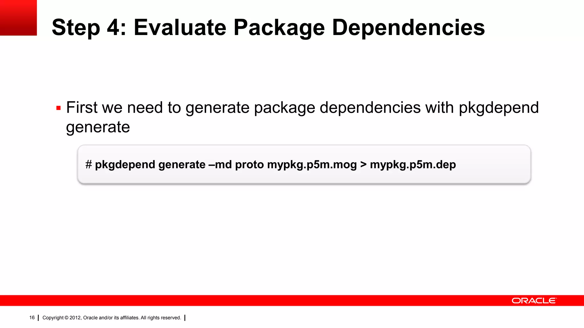 Step 4: Evaluate Package Dependencies


            First we need to generate package dependencies with pkgdepend
                generate

                          # pkgdepend generate –md proto mypkg.p5m.mog > mypkg.p5m.dep




16   Copyright © 2012, Oracle and/or its affiliates. All rights reserved.
 