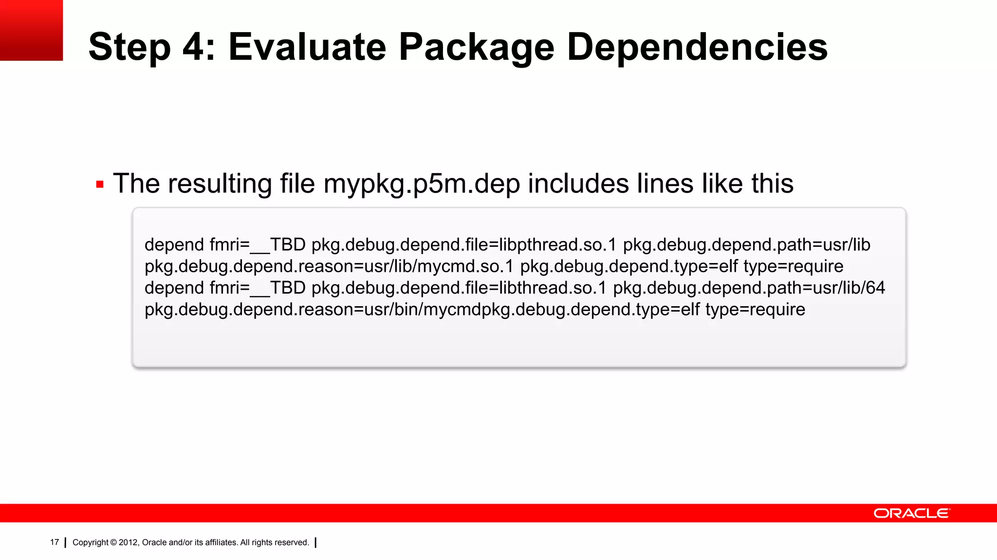 Step 4: Evaluate Package Dependencies


            The resulting file mypkg.p5m.dep includes lines like this

                         depend fmri=__TBD pkg.debug.depend.file=libpthread.so.1 pkg.debug.depend.path=usr/lib
                         pkg.debug.depend.reason=usr/lib/mycmd.so.1 pkg.debug.depend.type=elf type=require
                         depend fmri=__TBD pkg.debug.depend.file=libthread.so.1 pkg.debug.depend.path=usr/lib/64
                         pkg.debug.depend.reason=usr/bin/mycmdpkg.debug.depend.type=elf type=require




17   Copyright © 2012, Oracle and/or its affiliates. All rights reserved.
 