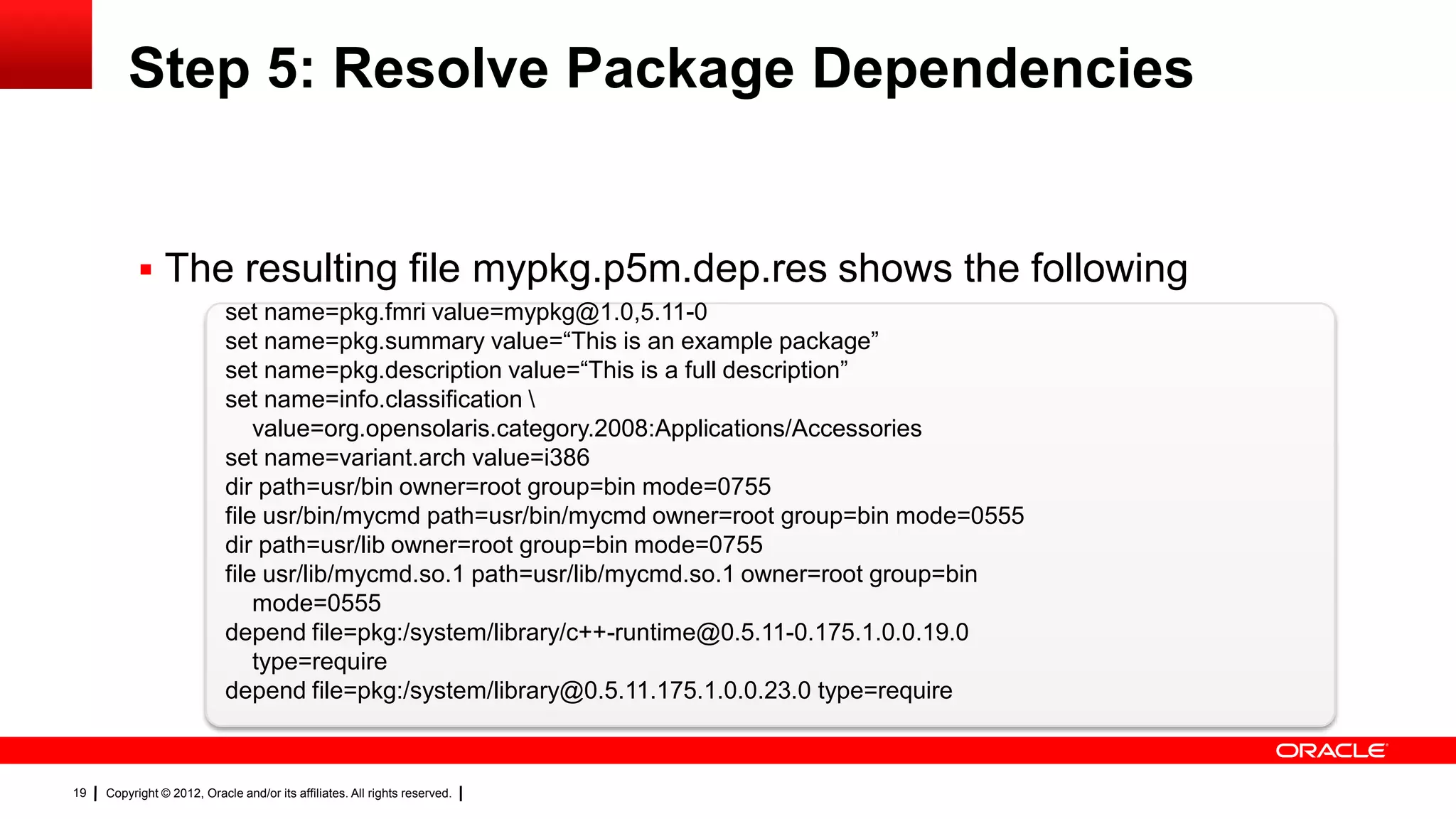 Step 5: Resolve Package Dependencies


            The resulting file mypkg.p5m.dep.res shows the following
                            set name=pkg.fmri value=mypkg@1.0,5.11-0
                            set name=pkg.summary value=―This is an example package‖
                            set name=pkg.description value=―This is a full description‖
                            set name=info.classification 
                                value=org.opensolaris.category.2008:Applications/Accessories
                            set name=variant.arch value=i386
                            dir path=usr/bin owner=root group=bin mode=0755
                            file usr/bin/mycmd path=usr/bin/mycmd owner=root group=bin mode=0555
                            dir path=usr/lib owner=root group=bin mode=0755
                            file usr/lib/mycmd.so.1 path=usr/lib/mycmd.so.1 owner=root group=bin
                                mode=0555
                            depend file=pkg:/system/library/c++-runtime@0.5.11-0.175.1.0.0.19.0
                                type=require
                            depend file=pkg:/system/library@0.5.11.175.1.0.0.23.0 type=require



19   Copyright © 2012, Oracle and/or its affiliates. All rights reserved.
 