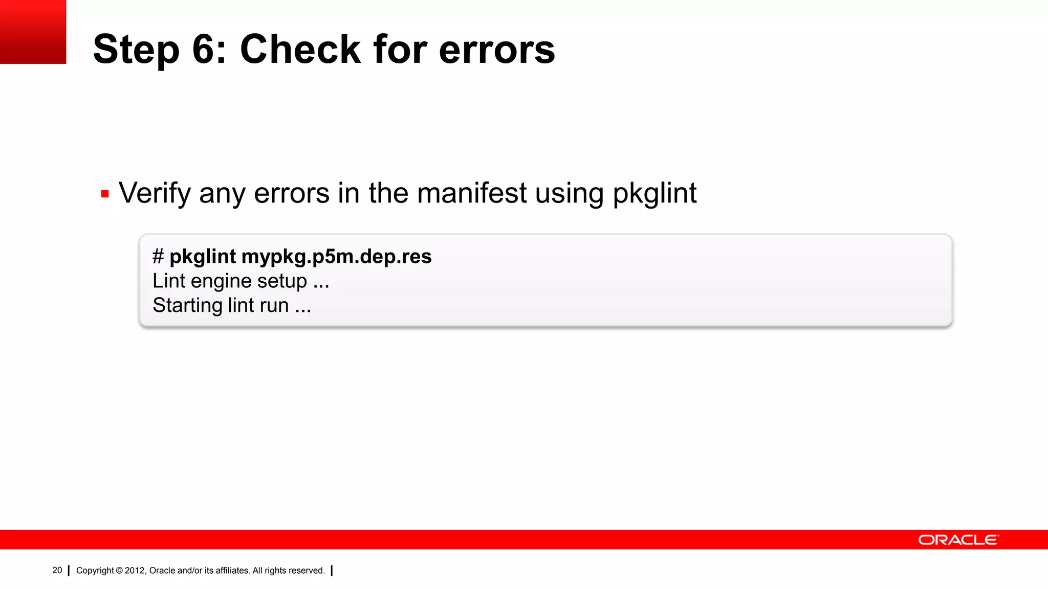 Step 6: Check for errors


            Verify any errors in the manifest using pkglint

                         # pkglint mypkg.p5m.dep.res
                         Lint engine setup ...
                         Starting lint run ...




20   Copyright © 2012, Oracle and/or its affiliates. All rights reserved.
 
