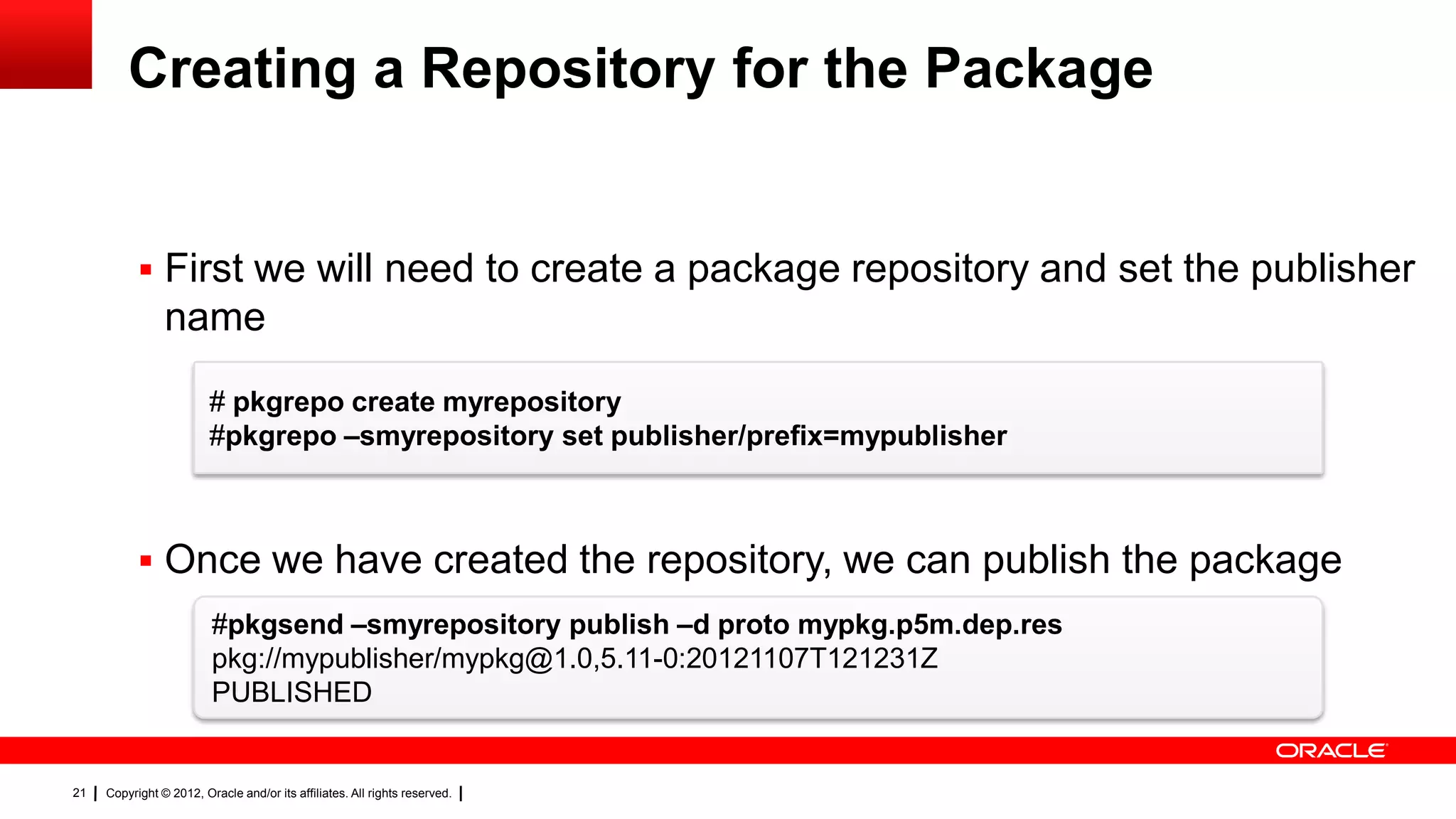 Creating a Repository for the Package


            First we will need to create a package repository and set the publisher
                name
                         # pkgrepo create myrepository
                         #pkgrepo –smyrepository set publisher/prefix=mypublisher



            Once we have created the repository, we can publish the package
                         #pkgsend –smyrepository publish –d proto mypkg.p5m.dep.res
                         pkg://mypublisher/mypkg@1.0,5.11-0:20121107T121231Z
                         PUBLISHED


21   Copyright © 2012, Oracle and/or its affiliates. All rights reserved.
 