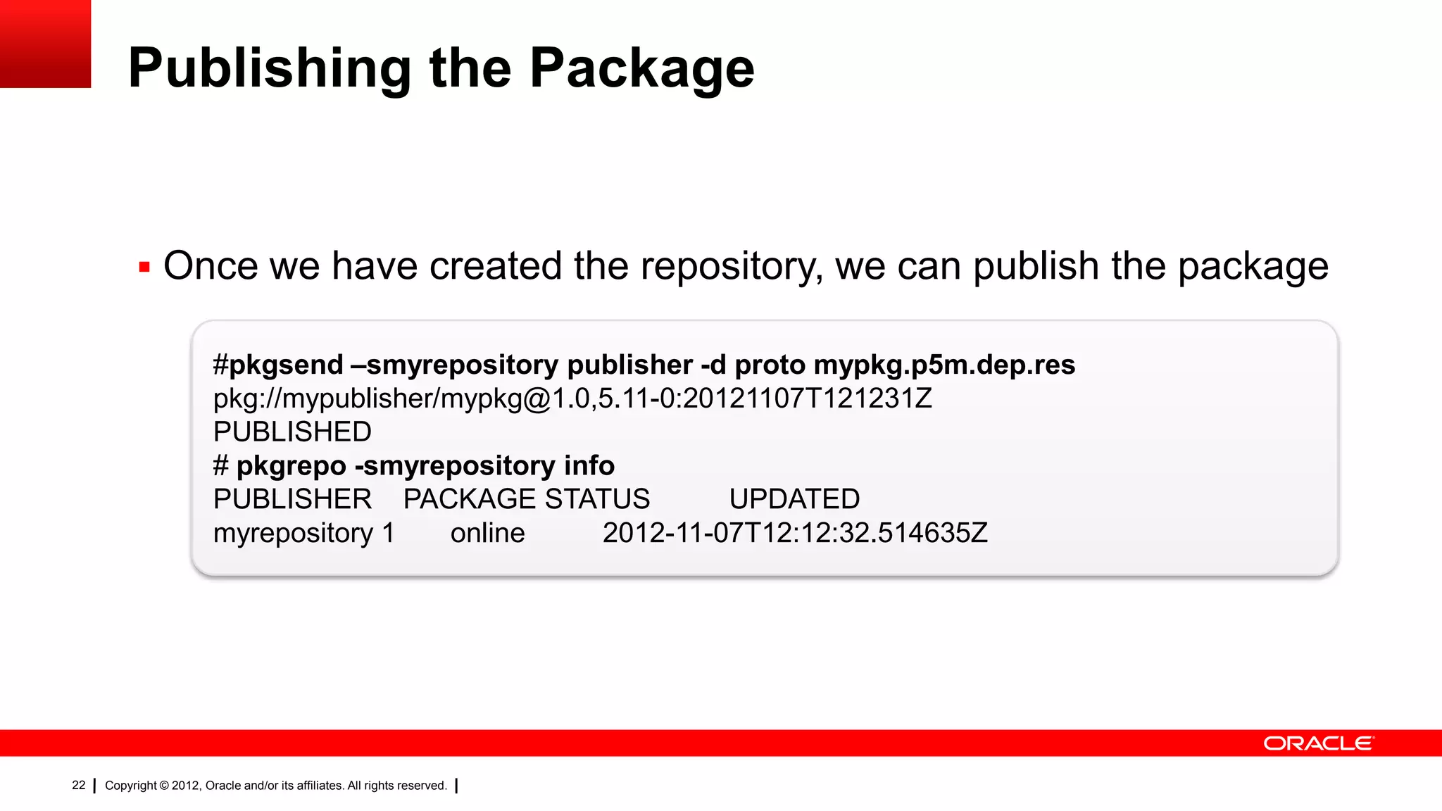 Publishing the Package


            Once we have created the repository, we can publish the package

                          #pkgsend –smyrepository publisher -d proto mypkg.p5m.dep.res
                          pkg://mypublisher/mypkg@1.0,5.11-0:20121107T121231Z
                          PUBLISHED
                          # pkgrepo -smyrepository info
                          PUBLISHER PACKAGE STATUS              UPDATED
                          myrepository 1    online    2012-11-07T12:12:32.514635Z




22   Copyright © 2012, Oracle and/or its affiliates. All rights reserved.
 