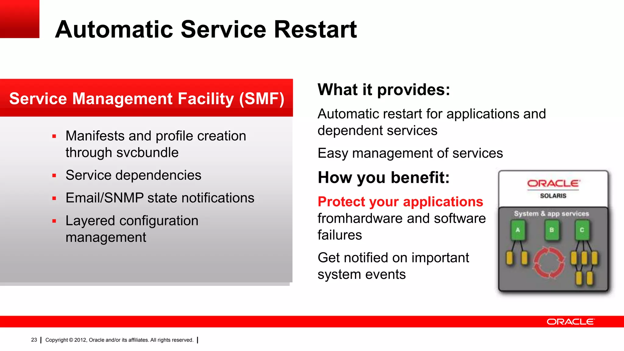 Automatic Service Restart

                                                                              What it provides:
Service Management Facility (SMF)
                                                                              Automatic restart for applications and
          Manifests and profile creation                                     dependent services
                through svcbundle                                             Easy management of services
          Service dependencies                                               How you benefit:
          Email/SNMP state notifications                                     Protect your applications
          Layered configuration                                              fromhardware and software
                management                                                    failures
                                                                              Get notified on important
                                                                              system events



  23   Copyright © 2012, Oracle and/or its affiliates. All rights reserved.
 