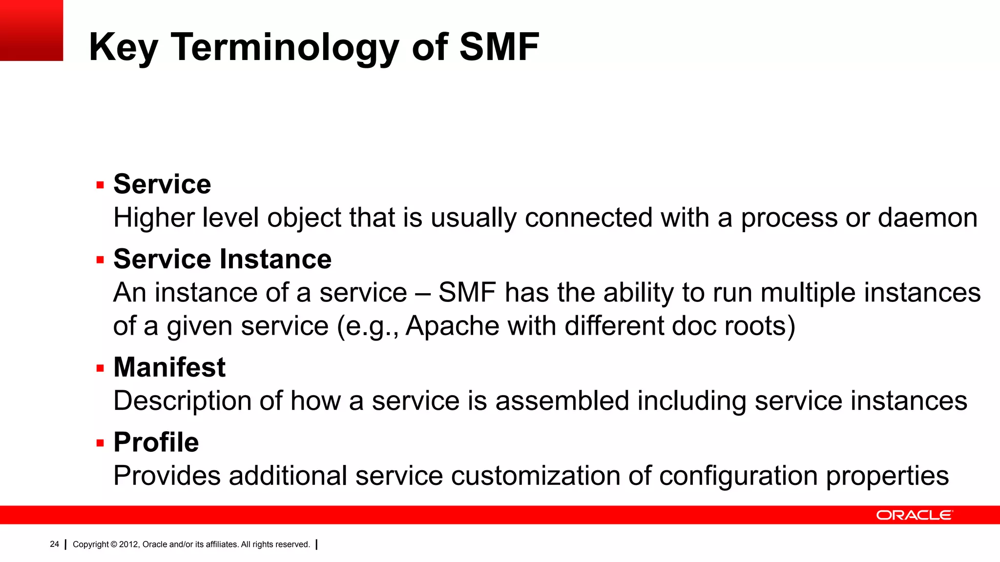 Key Terminology of SMF


            Service
             Higher level object that is usually connected with a process or daemon
            Service Instance
             An instance of a service – SMF has the ability to run multiple instances
             of a given service (e.g., Apache with different doc roots)
            Manifest
             Description of how a service is assembled including service instances
            Profile
             Provides additional service customization of configuration properties

24   Copyright © 2012, Oracle and/or its affiliates. All rights reserved.
 