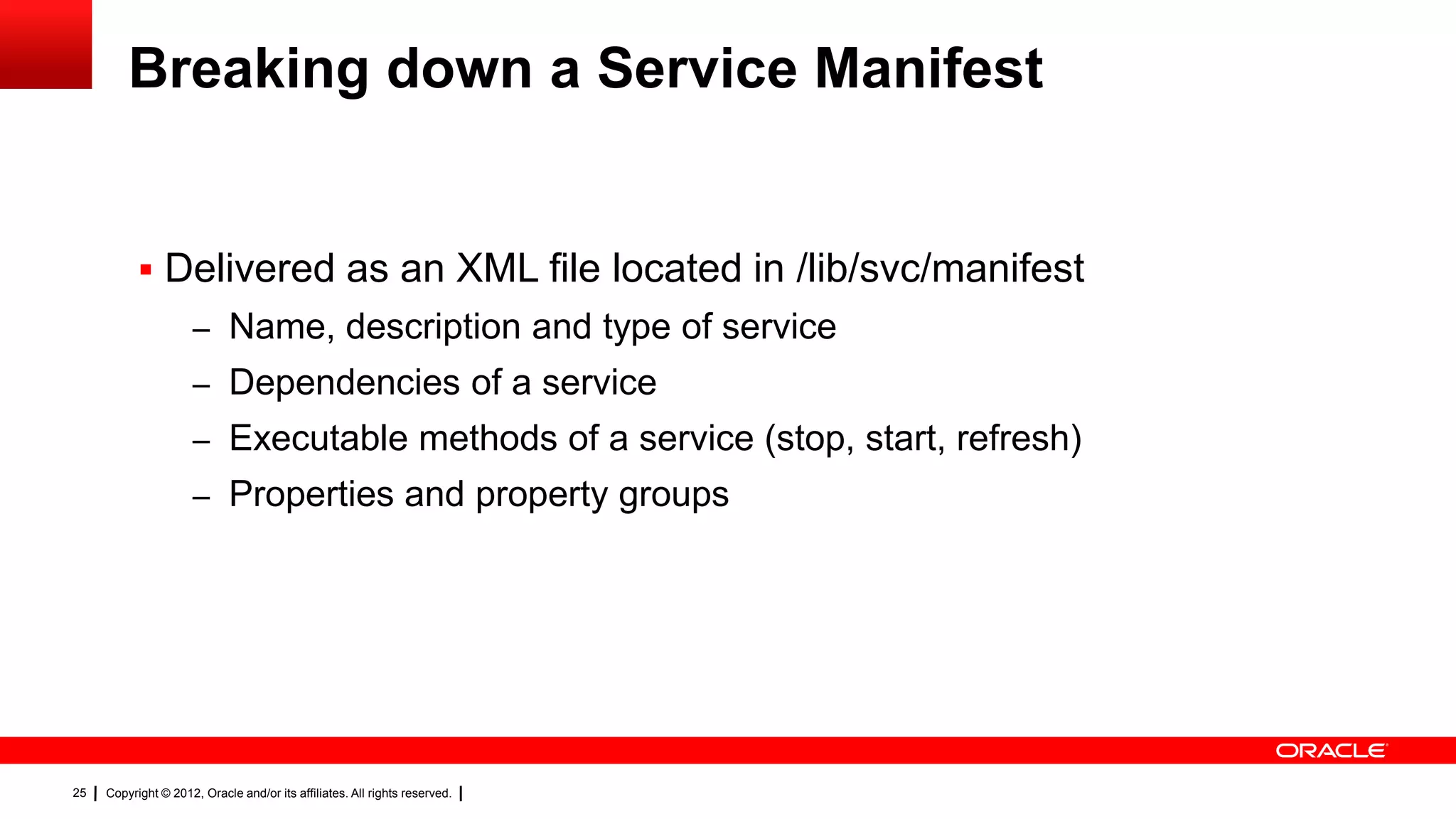 Breaking down a Service Manifest


            Delivered as an XML file located in /lib/svc/manifest
                     – Name, description and type of service
                     – Dependencies of a service
                     – Executable methods of a service (stop, start, refresh)
                     – Properties and property groups




25   Copyright © 2012, Oracle and/or its affiliates. All rights reserved.
 