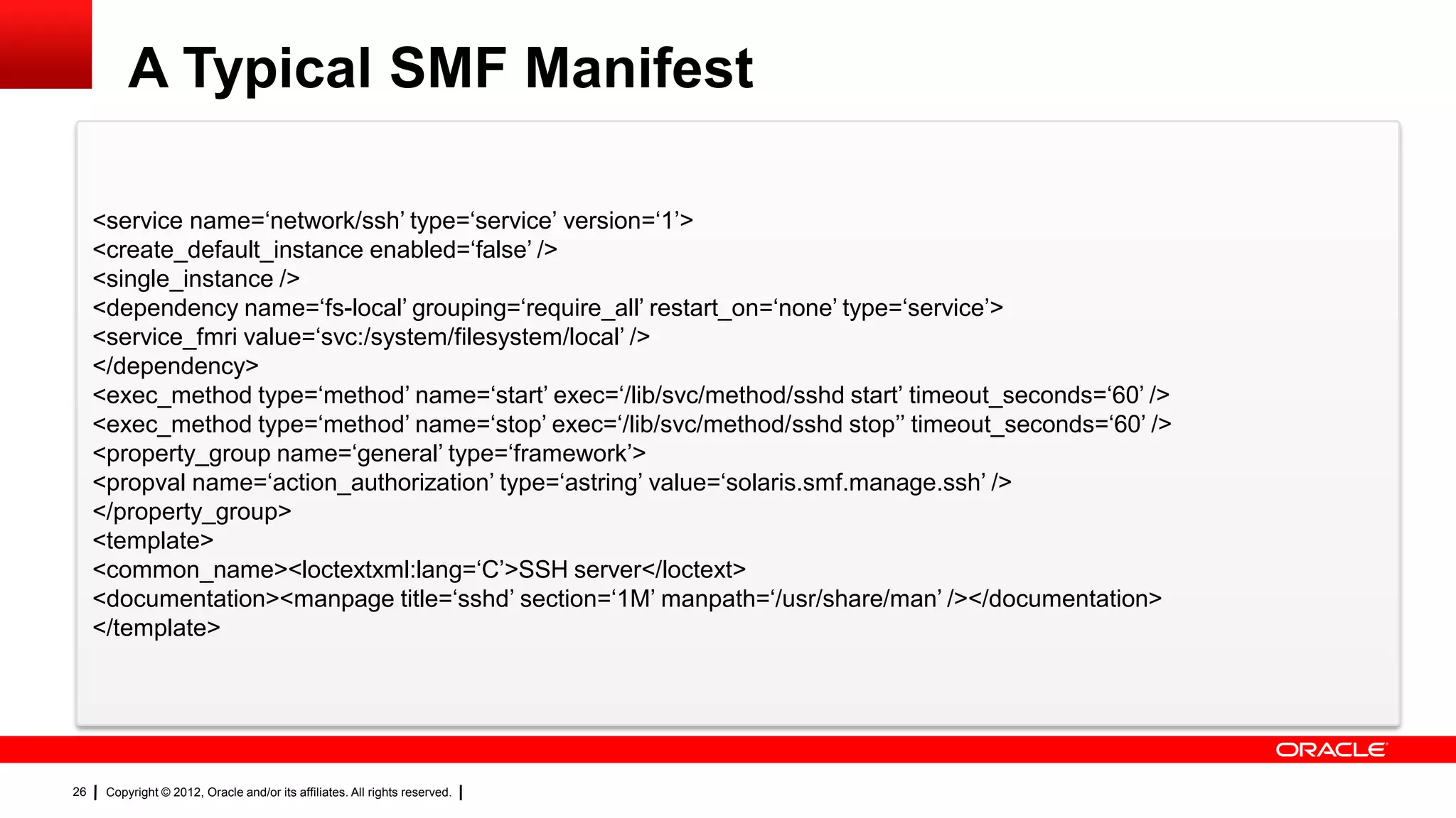 A Typical SMF Manifest

     <service name=‗network/ssh‘ type=‗service‘ version=‗1‘>
     <create_default_instance enabled=‗false‘ />
     <single_instance />
     <dependency name=‗fs-local‘ grouping=‗require_all‘ restart_on=‗none‘ type=‗service‘>
     <service_fmri value=‗svc:/system/filesystem/local‘ />
     </dependency>
     <exec_method type=‗method‘ name=‗start‘ exec=‗/lib/svc/method/sshd start‘ timeout_seconds=‗60‘ />
     <exec_method type=‗method‘ name=‗stop‘ exec=‗/lib/svc/method/sshd stop‘‘ timeout_seconds=‗60‘ />
     <property_group name=‗general‘ type=‗framework‘>
     <propval name=‗action_authorization‘ type=‗astring‘ value=‗solaris.smf.manage.ssh‘ />
     </property_group>
     <template>
     <common_name><loctextxml:lang=‗C‘>SSH server</loctext>
     <documentation><manpage title=‗sshd‘ section=‗1M‘ manpath=‗/usr/share/man‘ /></documentation>
     </template>




26    Copyright © 2012, Oracle and/or its affiliates. All rights reserved.
 