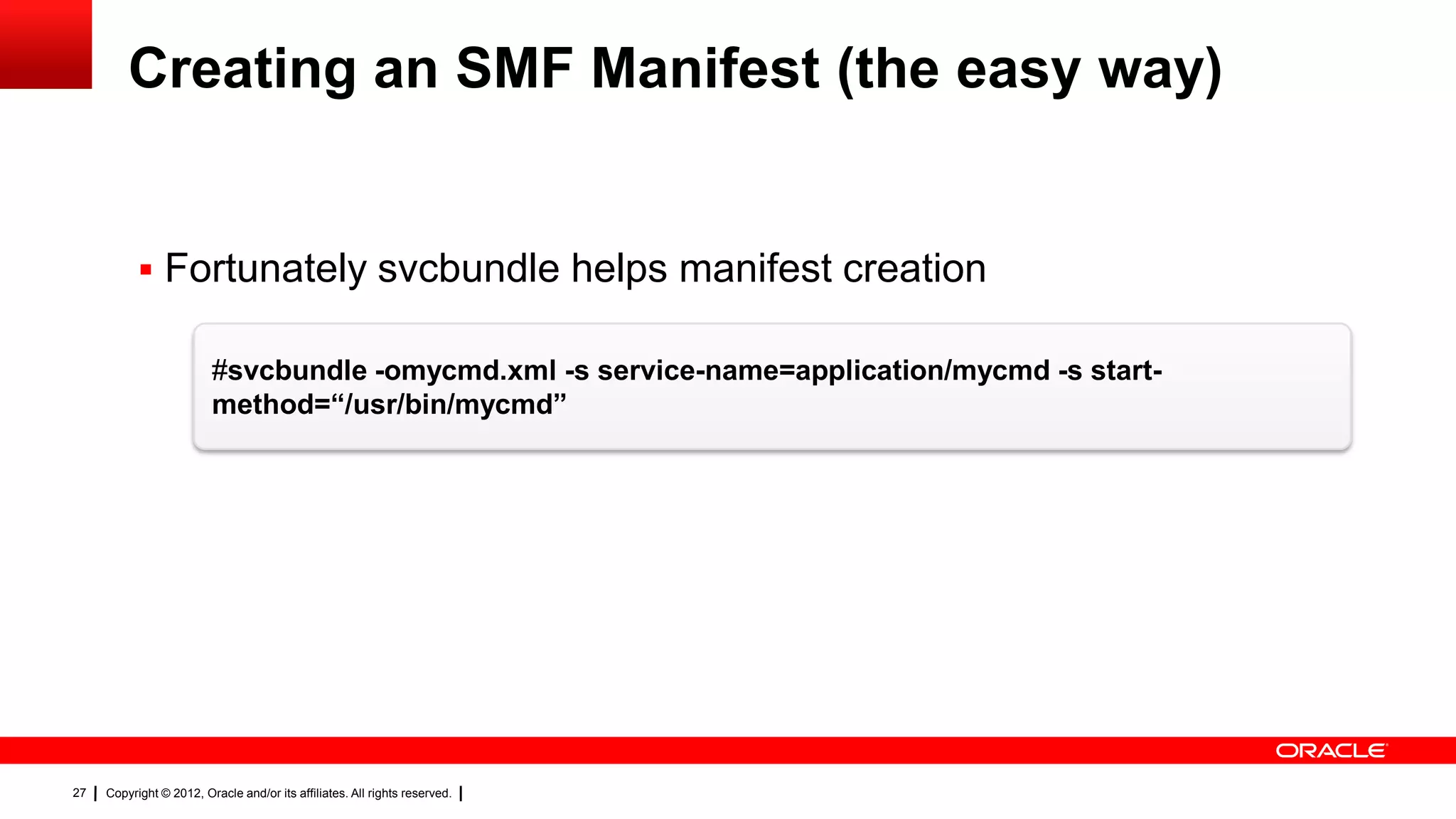 Creating an SMF Manifest (the easy way)


            Fortunately svcbundle helps manifest creation

                         #svcbundle -omycmd.xml -s service-name=application/mycmd -s start-
                         method=“/usr/bin/mycmd”




27   Copyright © 2012, Oracle and/or its affiliates. All rights reserved.
 