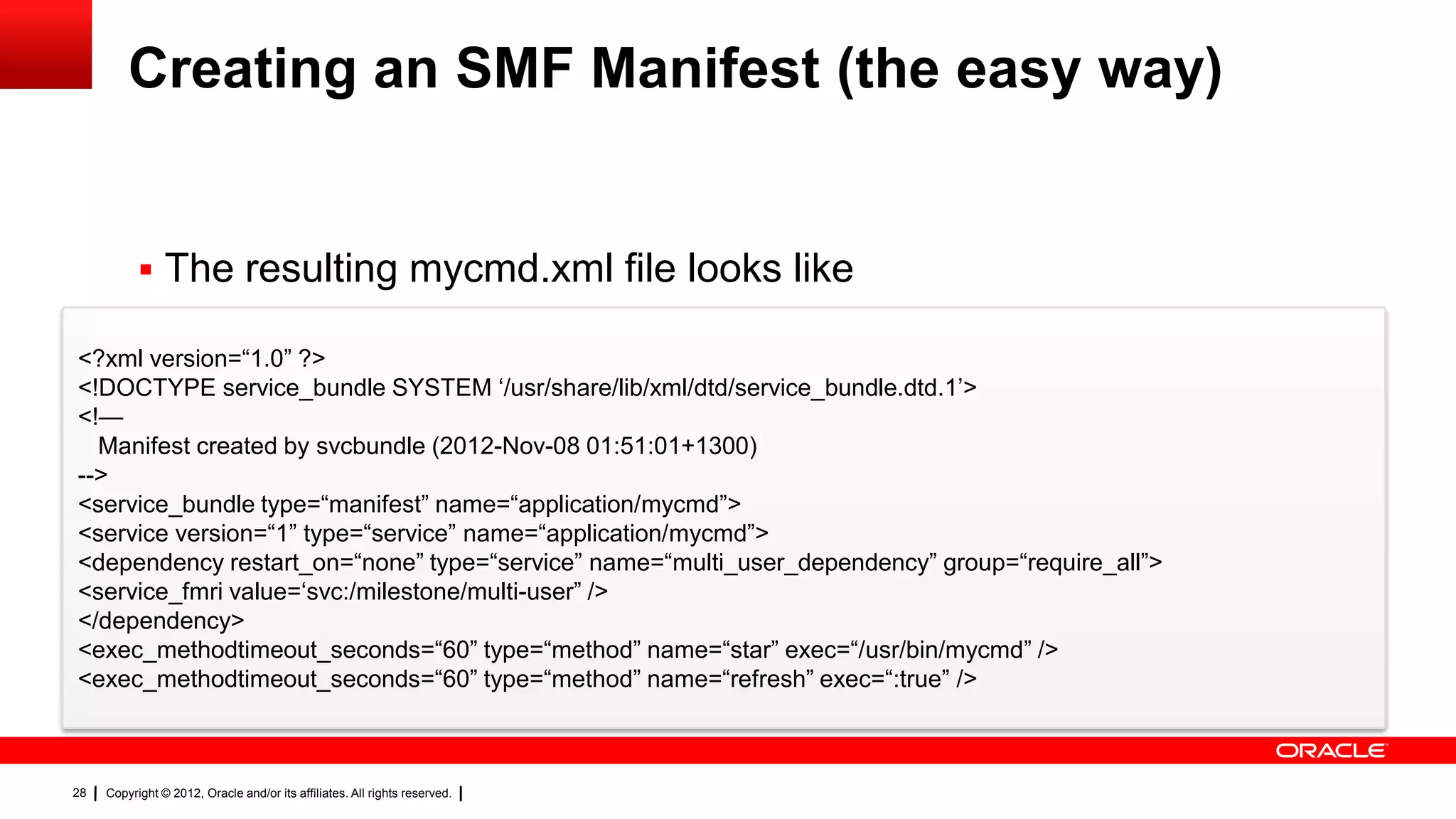 Creating an SMF Manifest (the easy way)


            The resulting mycmd.xml file looks like

<?xml version=―1.0‖ ?>
<!DOCTYPE service_bundle SYSTEM ‗/usr/share/lib/xml/dtd/service_bundle.dtd.1‘>
<!—
  Manifest created by svcbundle (2012-Nov-08 01:51:01+1300)
-->
<service_bundle type=―manifest‖ name=―application/mycmd‖>
<service version=―1‖ type=―service‖ name=―application/mycmd‖>
<dependency restart_on=―none‖ type=―service‖ name=―multi_user_dependency‖ group=―require_all‖>
<service_fmri value=‗svc:/milestone/multi-user‖ />
</dependency>
<exec_methodtimeout_seconds=―60‖ type=―method‖ name=―star‖ exec=―/usr/bin/mycmd‖ />
<exec_methodtimeout_seconds=―60‖ type=―method‖ name=―refresh‖ exec=―:true‖ />



28   Copyright © 2012, Oracle and/or its affiliates. All rights reserved.
 