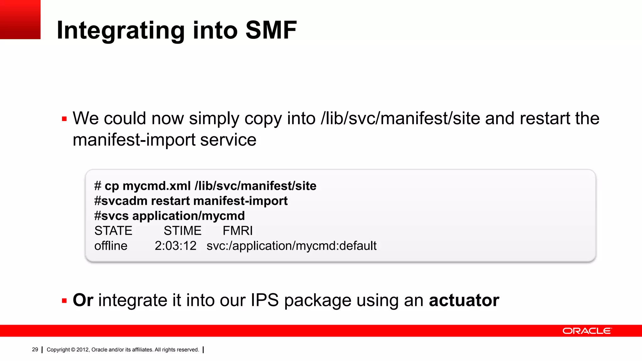 Integrating into SMF


            We could now simply copy into /lib/svc/manifest/site and restart the
                manifest-import service

                          # cp mycmd.xml /lib/svc/manifest/site
                          #svcadm restart manifest-import
                          #svcs application/mycmd
                          STATE      STIME     FMRI
                          offline  2:03:12 svc:/application/mycmd:default



            Or integrate it into our IPS package using an actuator

29   Copyright © 2012, Oracle and/or its affiliates. All rights reserved.
 