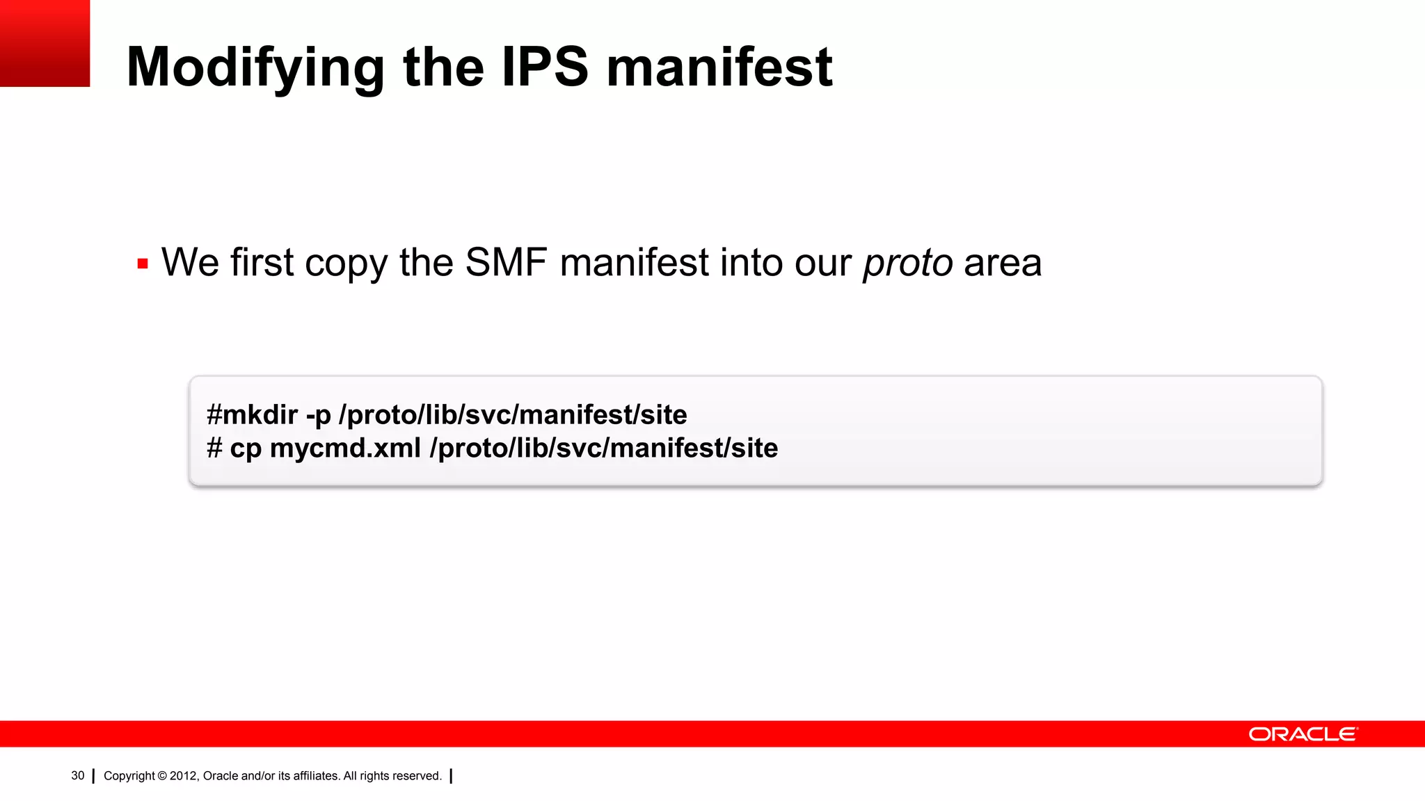 Modifying the IPS manifest


            We first copy the SMF manifest into our proto area



                         #mkdir -p /proto/lib/svc/manifest/site
                         # cp mycmd.xml /proto/lib/svc/manifest/site




30   Copyright © 2012, Oracle and/or its affiliates. All rights reserved.
 