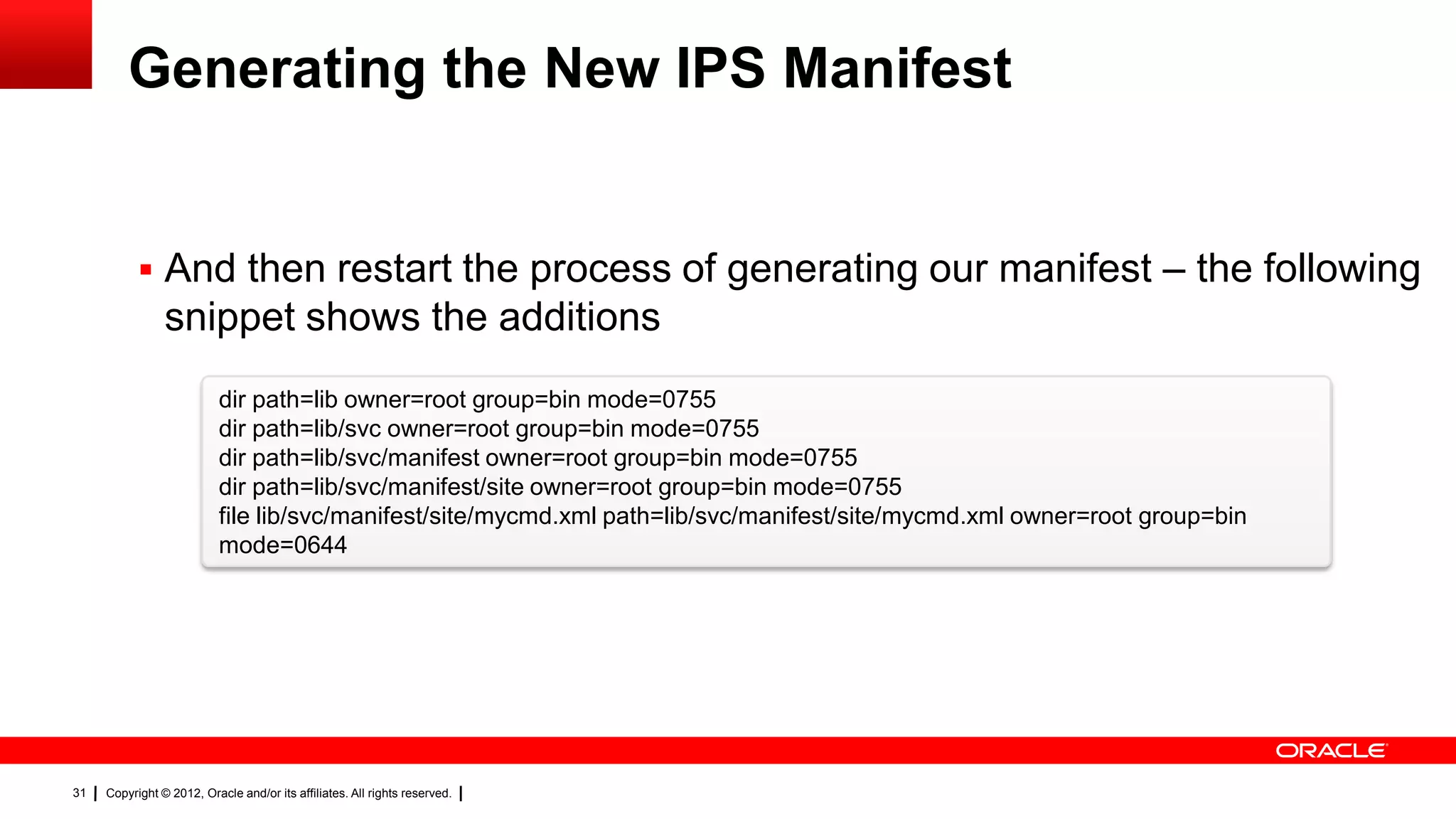Generating the New IPS Manifest


            And then restart the process of generating our manifest – the following
                snippet shows the additions
                           dir path=lib owner=root group=bin mode=0755
                           dir path=lib/svc owner=root group=bin mode=0755
                           dir path=lib/svc/manifest owner=root group=bin mode=0755
                           dir path=lib/svc/manifest/site owner=root group=bin mode=0755
                           file lib/svc/manifest/site/mycmd.xml path=lib/svc/manifest/site/mycmd.xml owner=root group=bin
                           mode=0644




31   Copyright © 2012, Oracle and/or its affiliates. All rights reserved.
 