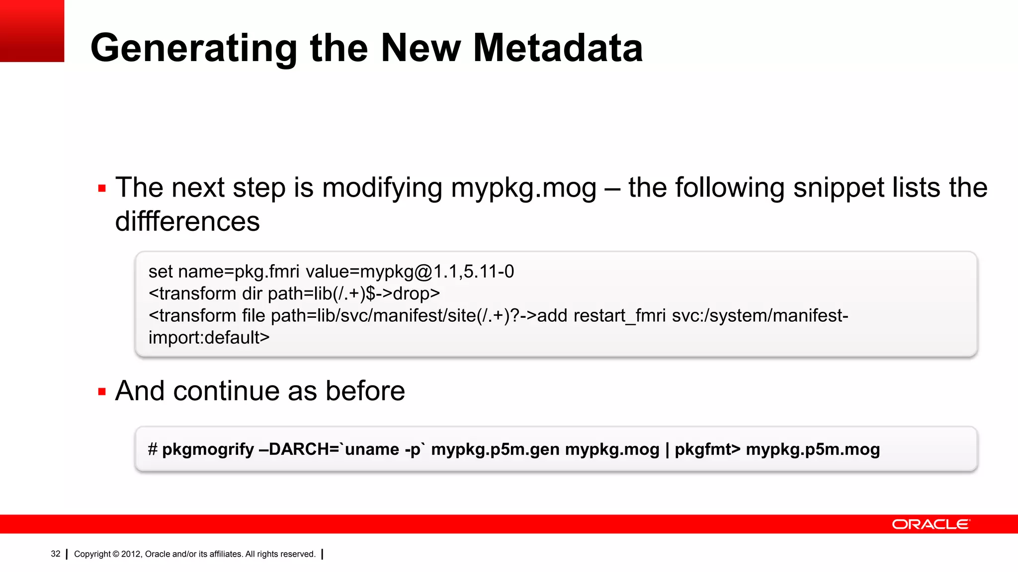 Generating the New Metadata


            The next step is modifying mypkg.mog – the following snippet lists the
                diffferences
                         set name=pkg.fmri value=mypkg@1.1,5.11-0
                         <transform dir path=lib(/.+)$->drop>
                         <transform file path=lib/svc/manifest/site(/.+)?->add restart_fmri svc:/system/manifest-
                         import:default>


            And continue as before

                         # pkgmogrify –DARCH=`uname -p` mypkg.p5m.gen mypkg.mog | pkgfmt> mypkg.p5m.mog




32   Copyright © 2012, Oracle and/or its affiliates. All rights reserved.
 