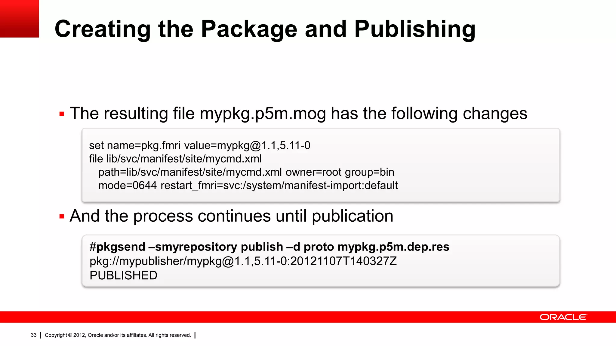 Creating the Package and Publishing


            The resulting file mypkg.p5m.mog has the following changes

                         set name=pkg.fmri value=mypkg@1.1,5.11-0
                         file lib/svc/manifest/site/mycmd.xml
                            path=lib/svc/manifest/site/mycmd.xml owner=root group=bin
                            mode=0644 restart_fmri=svc:/system/manifest-import:default

            And the process continues until publication
                         #pkgsend –smyrepository publish –d proto mypkg.p5m.dep.res
                         pkg://mypublisher/mypkg@1.1,5.11-0:20121107T140327Z
                         PUBLISHED



33   Copyright © 2012, Oracle and/or its affiliates. All rights reserved.
 